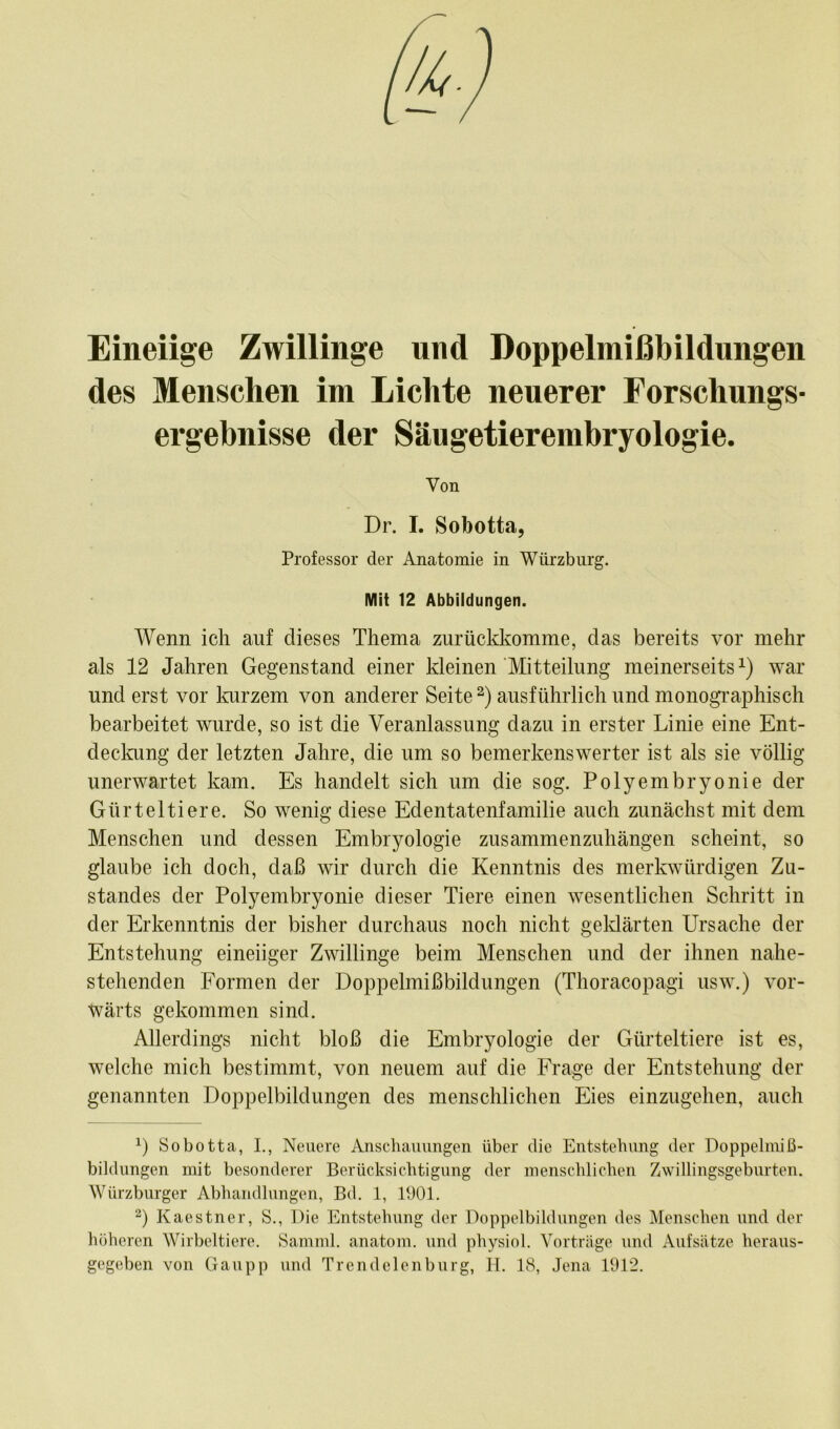 Eineiige Zwillinge und Doppelmißbildungen des Menschen im Lichte neuerer Forschungs- ergebnisse der Säugetierembryologie. Von Dr. I. Sobotta, Professor der Anatomie in Würzburg. Mit 12 Abbildungen. Wenn ich auf dieses Thema zurückkomme, das bereits vor mehr als 12 Jahren Gegenstand einer kleinen Mitteilung meinerseits1) war und erst vor kurzem von anderer Seite2) ausführlich und monographisch bearbeitet wurde, so ist die Veranlassung dazu in erster Linie eine Ent- deckung der letzten Jahre, die um so bemerkenswerter ist als sie völlig unerwartet kam. Es handelt sich um die sog. Polyembryonie der Gürteltiere. So wenig diese Edentatenfamilie auch zunächst mit dem Menschen und dessen Embryologie zusammenzuhängen scheint, so glaube ich doch, daß wir durch die Kenntnis des merkwürdigen Zu- standes der Polyembryonie dieser Tiere einen wesentlichen Schritt in der Erkenntnis der bisher durchaus noch nicht geklärten Ursache der Entstehung eineiiger Zwillinge beim Menschen und der ihnen nahe- stehenden Formen der Doppelmißbildungen (Thoracopagi usw.) vor- wärts gekommen sind. Allerdings nicht bloß die Embryologie der Gürteltiere ist es, welche mich bestimmt, von neuem auf die Frage der Entstehung der genannten Doppelbildungen des menschlichen Eies einzugehen, auch x) Sobotta, I., Neuere Anschauungen über die Entstehung der Doppelmiß- bildungen mit besonderer Berücksichtigung der menschlichen Zwillingsgeburten. Würzburger Abhandlungen, Bd. 1, 1901. 2) Kaestner, S., Die Entstehung der Doppelbildungen des Menschen und der höheren Wirbeltiere. Samml. anatom. und physiol. Vorträge und Aufsätze heraus- gegeben von Gaupp und Trendelenburg, H. 18, Jena 1912.