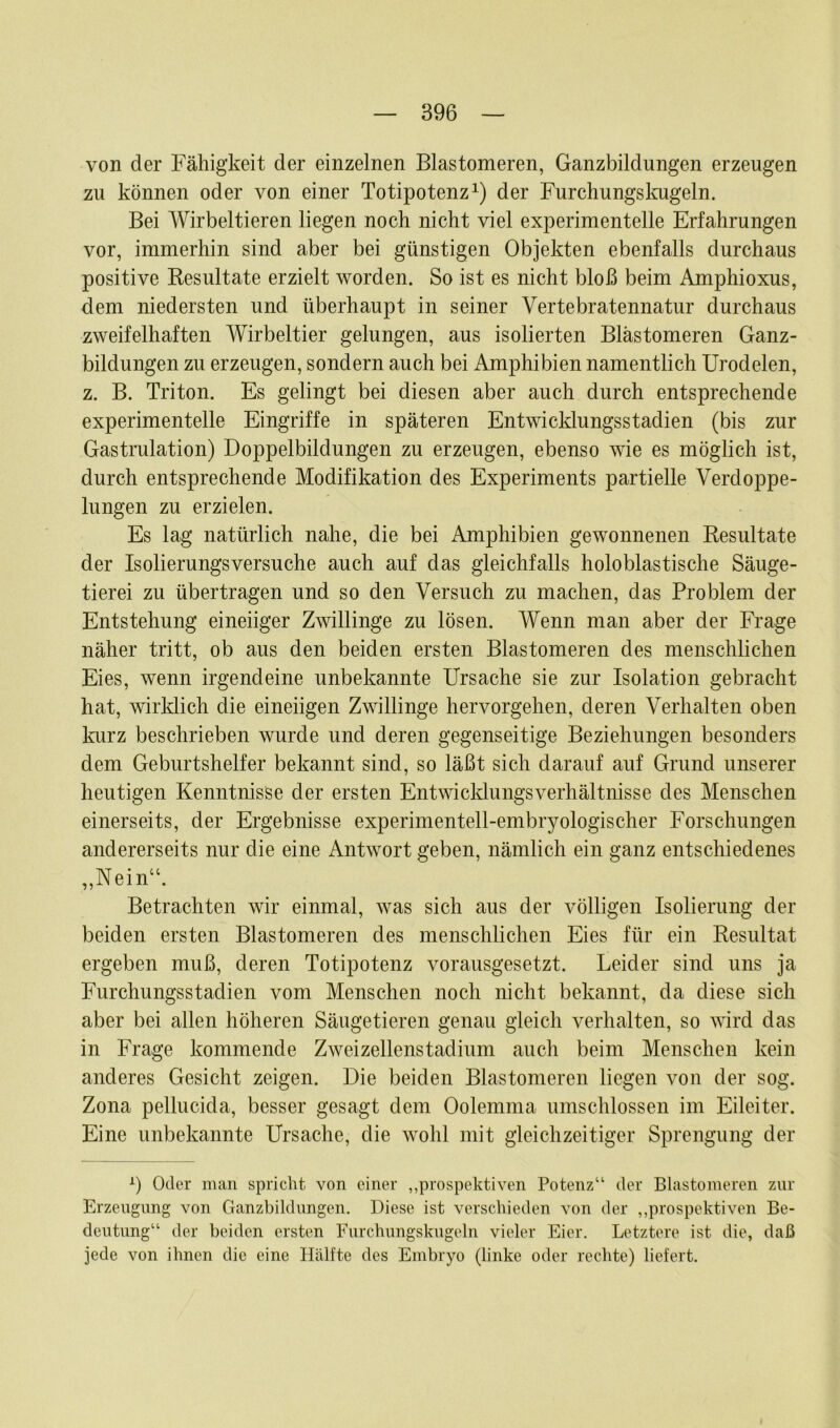 von der Fähigkeit der einzelnen Blastomeren, Ganzbildungen erzeugen zu können oder von einer Totipotenz1) der Furchungskugeln. Bei Wirbeltieren liegen noch nicht viel experimentelle Erfahrungen vor, immerhin sind aber bei günstigen Objekten ebenfalls durchaus positive Resultate erzielt worden. So ist es nicht bloß beim Amphioxus, dem niedersten und überhaupt in seiner Vertebratennatur durchaus zweifelhaften Wirbeltier gelungen, aus isolierten Blastomeren Ganz- bildungen zu erzeugen, sondern auch bei Amphibien namentlich Urodelen, z. B. Triton. Es gelingt bei diesen aber auch durch entsprechende experimentelle Eingriffe in späteren Entwicklungsstadien (bis zur Gastrulation) Doppelbildungen zu erzeugen, ebenso wie es möglich ist, durch entsprechende Modifikation des Experiments partielle Verdoppe- lungen zu erzielen. Es lag natürlich nahe, die bei Amphibien gewonnenen Resultate der Isolierungsversuche auch auf das gleichfalls holoblastische Säuge- tierei zu übertragen und so den Versuch zu machen, das Problem der Entstehung eineiiger Zwillinge zu lösen. Wenn man aber der Frage näher tritt, ob aus den beiden ersten Blastomeren des menschlichen Eies, wenn irgendeine unbekannte Ursache sie zur Isolation gebracht hat, wirklich die eineiigen Zwillinge hervorgehen, deren Verhalten oben kurz beschrieben wurde und deren gegenseitige Beziehungen besonders dem Geburtshelfer bekannt sind, so läßt sich darauf auf Grund unserer heutigen Kenntnisse der ersten Entwicklungsverhältnisse des Menschen einerseits, der Ergebnisse experimentell-embryologischer Forschungen andererseits nur die eine Antwort geben, nämlich ein ganz entschiedenes ,,Neinu. Betrachten wir einmal, was sich aus der völligen Isolierung der beiden ersten Blastomeren des menschlichen Eies für ein Resultat ergeben muß, deren Totipotenz vorausgesetzt. Leider sind uns ja Furchungsstadien vom Menschen noch nicht bekannt, da diese sich aber bei allen höheren Säugetieren genau gleich verhalten, so wird das in Frage kommende Zweizellenstadium auch beim Menschen kein anderes Gesicht zeigen. Die beiden Blastomeren liegen von der sog. Zona pellucida, besser gesagt dem Oolemma umschlossen im Eileiter. Eine unbekannte Ursache, die wohl mit gleichzeitiger Sprengung der l) Oder man spricht von einer „prospektiven Potenz“ der Blastomeren zur Erzeugung von Ganzbildungen. Diese ist verschieden von der „prospektiven Be- deutung“ der beiden ersten Furchungskugeln vieler Eier. Letztere ist die, daß jede von ihnen die eine Hälfte des Embryo (linke oder rechte) liefert.