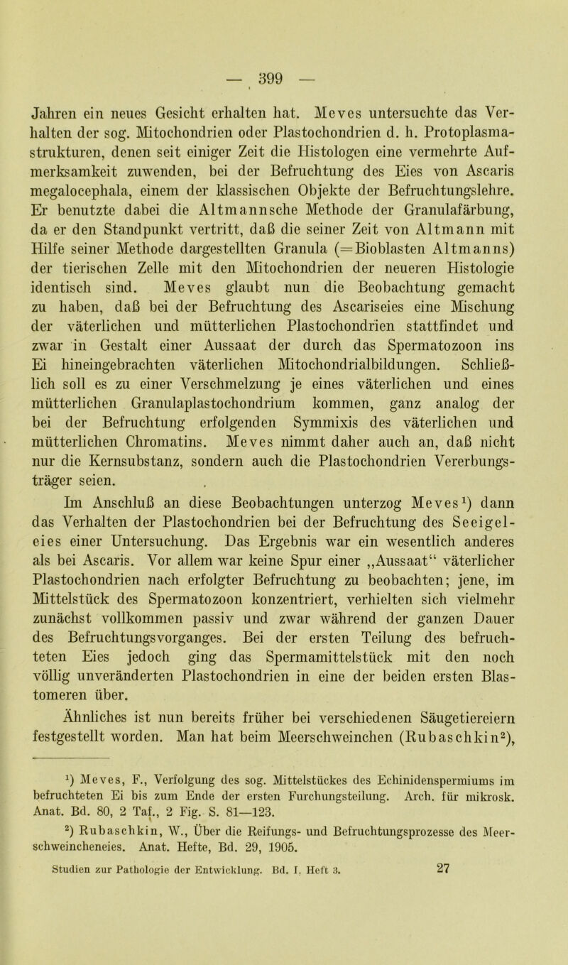 Jahren ein neues Gesicht erhalten hat. Meves untersuchte das Ver- halten der sog. Mitochondrien oder Plastochondrien d. h. Protoplasma- strukturen, denen seit einiger Zeit die Iiistologen eine vermehrte Auf- merksamkeit zuwenden, bei der Befruchtung des Eies von Ascaris megalocephala, einem der klassischen Objekte der Befruchtungslehre. Er benutzte dabei die Altmannsche Methode der Granulafärbung, da er den Standpunkt vertritt, daß die seiner Zeit von Altmann mit Hilfe seiner Methode dargestellten Granula (=Bioblasten Altmanns) der tierischen Zelle mit den Mitochondrien der neueren Histologie identisch sind. Meves glaubt nun die Beobachtung gemacht zu haben, daß bei der Befruchtung des Ascariseies eine Mischung der väterlichen und mütterlichen Plastochondrien stattfindet und zwar in Gestalt einer Aussaat der durch das Spermatozoon ins Ei hineingebrachten väterlichen Mitochondrialbildungen. Schließ- lich soll es zu einer Verschmelzung je eines väterlichen und eines mütterlichen Granulaplastochondrium kommen, ganz analog der bei der Befruchtung erfolgenden Symmixis des väterlichen und mütterlichen Chromatins. Meves nimmt daher auch an, daß nicht nur die Kernsubstanz, sondern auch die Plastochondrien Vererbungs- träger seien. Im Anschluß an diese Beobachtungen unterzog Meves1) dann das Verhalten der Plastochondrien bei der Befruchtung des Seeigel- eies einer Untersuchung. Das Ergebnis war ein wesentlich anderes als bei Ascaris. Vor allem war keine Spur einer ,,Aussaat“ väterlicher Plastochondrien nach erfolgter Befruchtung zu beobachten; jene, im Mittelstück des Spermatozoon konzentriert, verhielten sich vielmehr zunächst vollkommen passiv und zwar während der ganzen Dauer des BefruchtungsVorganges. Bei der ersten Teilung des befruch- teten Eies jedoch ging das Spermamittelstück mit den noch völlig unveränderten Plastochondrien in eine der beiden ersten Blas- tomeren über. Ähnliches ist nun bereits früher bei verschiedenen Säugetiereiern festgestellt worden. Man hat beim Meerschweinchen (Rubaschkin2), *) Meves, F., Verfolgung des sog. Mittelstückes des Echinidenspermiums im befruchteten Ei bis zum Ende der ersten Furchungsteilung. Arch. für mikrosk. Anat. Bd. 80, 2 Taf., 2 Fig. S. 81—123. 2) Rubaschkin, W., Über die Reifungs- und Befruchtungsprozesse des Meer- schweincheneies. Anat. Hefte, Bd. 29, 1905. Studien zur Pathologie der Entwicklung. Bd. I. Heft 3. 27