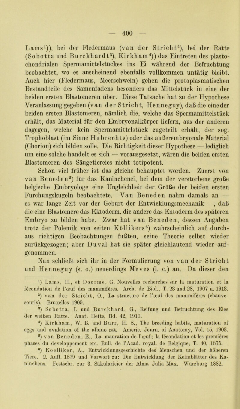 Lams1)), bei der Fledermaus (van der Stricht2), bei der Ratte (Sobotta und Burckhardt3), Kirkham4)) das Eintreten des plasto- chondrialen Spermamittelstückes ins Ei während der Befruchtung beobachtet, wo es anscheinend ebenfalls vollkommen untätig bleibt. Auch hier (Fledermaus, Meerschwein) gehen die protoplasmatischen Bestandteile des Samenfadens besonders das Mittelstück in eine der beiden ersten Blastomeren über. Diese Tatsache hat zu der Hypothese Veranlassung gegeben (van der Stricht, Henneguy), daß die eineder beiden ersten Blastomeren, nämlich die, welche das Spermamittelstück erhält, das Material für den Embryonalkörper liefern, aus der anderen dagegen, welche kein Spermamittelstück zugeteilt erhält, der sog. Trophoblast (im Sinne Hubrechts) oder das außerembryonale Material (Chorion) sich bilden solle. Die Richtigkeit dieser Hypothese — lediglich um eine solche handelt es sich — vorausgesetzt, wären die beiden ersten Blastomeren des Säugetiereies nicht totipotent. Schon viel früher ist das gleiche behauptet worden. Zuerst von van Beneden5) für das Kaninchenei, bei dem der verstorbene große belgische Embryologe eine Ungleichheit der Größe der beiden ersten Furchungskugeln beobachtete. Van Beneden nahm damals an — es war lange Zeit vor der Geburt der Entwicklungsmechanik —, daß die eine Blastomere das Ektoderm, die andere das Entoderm des späteren Embryo zu bilden habe. Zwar hat van Beneden, dessen Angaben trotz der Polemik von seiten Köllikers6) wahrscheinlich auf durch- aus richtigen Beobachtungen fußten, seine Theorie selbst wieder zurückgezogen; aber Duval hat sie später gleichlautend wieder auf- genommen. Nun schließt sich ihr in der Formulierung von van der Stricht und Henneguy (s. o.) neuerdings Meves (1. c.) an. Da dieser den 4) Lams, H., et Doorme, G. Nouvelles recherches sur la maturation et la föcondation de l’oeuf des mammiferes. Aich, de Biol., T. 23 und 28, 1907 u. 1913. 2) van der Stricht, 0., La structure de l’oeuf des mammiferes (chauve souris). Bruxelles 1909. 3) Sobotta, I. und Burckhard, G., Reifung und Befruchtung des Eies der weißen Ratte. Anat. Hefte, Bd. 42, 1910. 4) Kirkham, W. B. and Burr, H. S., The breeding habits, maturation of eggs and ovulation of the albino rat. Americ. Journ. of Anatomy, Yol. 15, 1903. 5) van Beneden, E., La mauration de 1’ceuf; la fecondation et les premieres phases du developpemcnt etc. Bull, de l’Acad. royal, de Belgique, T. 40, 1875. 6) Koelliker, A., Entwicklungsgeschichte des Menschen und der höheren Tiere. 2. Aufl. 1879 und Vorwort zu: Die Entwicklung der Keimblätter des Ka- ninchens. Festschr. zur 3. Säkularfeier der Alma Julia Max. Würzburg 1882.