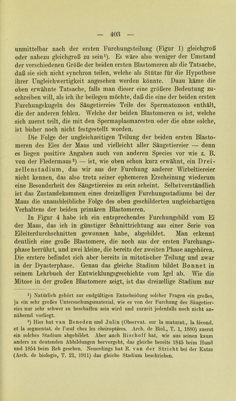 unmittelbar nach der ersten Furchungsteilung (Figur 1) gleichgroß oder nahezu gleichgroß zu sein1). Es wäre also weniger der Umstand der verschiedenen Größe der beiden ersten Blastomeren als die Tatsache, daß sie sich nicht synchron teilen, welche als Stütze für die Hypothese ihrer Ungleichwertigkeit angesehen werden könnte. Dazu käme die oben erwähnte Tatsache, falls man dieser eine größere Bedeutung zu- schreiben will, als ich ihr beilegen möchte, daß die eine der beiden ersten Fürchungskugeln des Säugetiereies Teile des Spermatozoon enthält, die der anderen fehlen. Welche der beiden Blastomeren es ist, welche sich zuerst teilt, die mit den Spermaplasmaresten oder die ohne solche, ist bisher noch nicht festgestellt worden. Die Folge der ungleichzeitigen Teilung der beiden ersten Blasto- meren des Eies der Maus und vielleicht aller Säugetiereier — denn es liegen positive Angaben auch von anderen Species vor wie z. B. von der Fledermaus2) — ist, wie oben schon kurz erwähnt, ein Drei- zellenstadium, das wir aus der Furchung anderer Wirbeltiereier nicht kennen, das also trotz seiner ephemeren Erscheinung wiederum eine Besonderheit des Säugetiereies zu sein scheint. Selbstverständlich ist das Zustandekommen eines dreizelligen Furchungsstadiums bei der Maus die unausbleibliche Folge des oben geschilderten ungleichartigen Verhaltens der beiden primären Blastomeren. In Figur 4 habe ich ein entsprechendes Furchungsbild vom Ei der Maus, das ich in günstiger Schnittrichtung aus einer Serie von Eileiterdurchschnitten gewonnen habe, abgebildet. Man erkennt deutlich eine große Blastomere, die noch aus der ersten Furchungs- phase herrühit, und zwei Meine, die bereits der zweiten Phase angehören. Die erstere befindet sich aber bereits in mitotischer Teilung und zwar in der Dyasterphase. Genau das gleiche Stadium bildet Bonnet in seinem Lehrbuch der Entwicklungsgeschichte vom Igel ab. Wie die Mitose in der großen Blastomere zeigt, ist das dreizeilige Stadium nur x) Natürlich gehört zur endgültigen Entscheidung solcher Fragen ein großes, ja ein sehr großes Untersuchungsmaterial, wie es von der Furchung des Säugetier- eies nur sehr schwer zu beschaffen sein wird und zurzeit jedenfalls noch nicht an- nähernd vorliegt. 2) Hier hat van Beneden und Julin (Observat. sur la maturat., la ffjcond. et la segmentat. de Foeuf chez les cheiropteres. Arch. de Biol., T. 1, 1880) zuerst ein solches Stadium abgebildet. Aber auch Bischoff hat, wie aus seinen kaum anders zu deutenden Abbildungen hervorgeht, das gleiche bereits 1845 beim Hund und 1854 beim Reh gesehen. Neuerdings hat R. van der Stricht bei der Katze (Arch. de biologie, T. 21, 1911) das gleiche Stadium beschrieben.