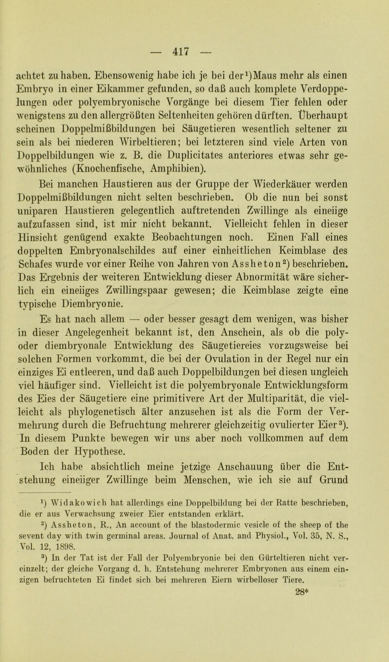 achtet zu haben. Ebensowenig habe ich je bei der^Maus mehr als einen Embryo in einer Eikammer gefunden, so daß auch komplete Verdoppe- lungen oder polyembryonische Vorgänge bei diesem Tier fehlen oder wenigstens zu den allergrößten Seltenheiten gehören dürften. Überhaupt scheinen Doppelmißbildungen bei Säugetieren wesentlich seltener zu sein als bei niederen Wirbeltieren; bei letzteren sind viele Arten von Doppelbildungen wie z. B. die Duplicitates anteriores etwas sehr ge- wöhnliches (Knochenfische, Amphibien). Bei manchen Haustieren aus der Gruppe der Wiederkäuer werden Doppelmißbildungen nicht selten beschrieben. Ob die nun bei sonst uniparen Haustieren gelegentlich auftretenden Zwillinge als eineiige aufzufassen sind, ist mir nicht bekannt. Vielleicht fehlen in dieser Hinsicht genügend exakte Beobachtungen noch. Einen Fall eines doppelten Embryonalschildes auf einer einheitlichen Keimblase des Schafes wurde vor einer Reihe von Jahren von Assheton* 2) beschrieben. Das Ergebnis der weiteren Entwicklung dieser Abnormität wäre sicher- lich ein eineiiges Zwillingspaar gewesen; die Keimblase zeigte eine typische Diembryonie. Es hat nach allem — oder besser gesagt dem wenigen, was bisher in dieser Angelegenheit bekannt ist, den Anschein, als ob die poly- oder diembryonale Entwicklung des Säugetiereies vorzugsweise bei solchen Formen vorkommt, die bei der Ovulation in der Regel nur ein einziges Ei entleeren, und daß auch Doppelbildungen bei diesen ungleich viel häufiger sind. Vielleicht ist die polyembryonale Entwicklungsform des Eies der Säugetiere eine primitivere Art der Multiparität, die viel- leicht als phylogenetisch älter anzusehen ist als die Form der Ver- mehrung durch die Befruchtung mehrerer gleichzeitig ovulierter Eier3). In diesem Punkte bewegen wir uns aber noch vollkommen auf dem Boden der Hypothese. Ich habe absichtlich meine jetzige Anschauung über die Ent- stehung eineiiger Zwillinge beim Menschen, wie ich sie auf Grund 0 Widakowich hat allerdings eine Doppelbildung bei der Ratte beschrieben, die er aus Verwachsung zweier Eier entstanden erklärt. 2) Assheton, R., An account of the blastodermic vesicle of the sheep of the sevent day with twin germinal areas. Journal of Anat. and Physiol., Vol. 35, N. S., Vol. 12, 1898. 3) In der Tat ist der Fall der Polyembryonie bei den Gürteltieren nicht ver- einzelt; der gleiche Vorgang d. h. Entstehung mehrerer Embryonen aus einem ein- zigen befruchteten Ei findet sich bei mehreren Eiern wirbelloser Tiere. 28*