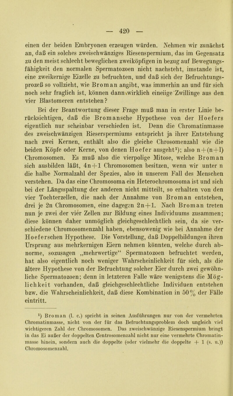 einen der beiden Embryonen erzeugen würden. Nehmen wir zunächst an, daß ein solches zweischwänziges Riesenspermium, das im Gegensatz zu den meist schlecht beweglichen zweiköpfigen in bezug auf Bewegungs- fähigkeit den normalen Spermatozoen nicht nachsteht, imstande ist, eine zweikernige Eizelle zu befruchten, und daß sich der Befruchtungs- prozeß so vollzieht, wie Brom an angibt, was immerhin an und für sich noch sehr fraglich ist, können danmwirklich eineiige'Zwillinge aus den vier Blastomeren entstehen? Bei der Beantwortung dieser Frage muß man in erster Linie be- rücksichtigen, daß die Bromansche Hypothese von der Hoefers eigentlich nur scheinbar verschieden ist. Denn die Chromatinmasse des zweischwänzigen Rieserspermiums entspricht ja ihrer Entstehung nach zwei Kernen, enthält also die gleiche Chrosomenzahl wie die beiden Köpfe oder Kerne, von denen Hoefer ausgeht1); also n + (n +i) Chromosomen. Es muß also die vierpolige Mitose, welche Brom an sich ausbilden läßt, 4n + l Chromosomen besitzen, wenn wir unter n die halbe Normalzahl der Spezies, also in unserem Fall des Menschen verstehen. Da das eine Chromosoma ein Heterochromosoma ist und sich bei der Längsspaltung der anderen nicht mitteilt, so erhalten von den vier Tochterzellen, die nach der Annahme von Brom an entstehen, drei je 2n Chromosomen, eine dagegen 2n + l. Nach Brom an treten nun je zwei der vier Zellen zur Bildung eines Individuums zusammen; diese können daher unmöglich gleichgeschlechtlich sein, da sie ver- schiedene Chromosomenzahl haben, ebensowenig wie bei Annahme der Hoefer sehen Hypothese. Die Vorstellung, daß Doppelbildungen ihren Ursprung aus mehrkernigen Eiern nehmen könnten, welche durch ab- norme, sozusagen „mehrwertige“ Spermatozoen befruchtet werden, hat also eigentlich noch weniger Wahrscheinlichkeit für sich, als die ältere Hypothese von der Befruchtung solcher Eier durch zwei gewöhn- liche Spermatozoen; denn in letzteren Falle wäre wenigstens die Mög- lichkeit vorhanden, daß gleichgeschlechtliche Individuen entstehen bzw. die Wahrscheinlichkeit, daß diese Kombination in 50% der Fälle eintritt. 0 Bro man (1. c.) spricht in seinen Ausführungen nur von der vermehrten Chromatinmasse, nicht von der für das Befruchtungsproblem doch ungleich viel wichtigeren Zahl der Chromosomen. Das zweischwänzige Riesenspermium bringt in das Ei außer der doppelten Centrosomenzahl nicht nur eine vermehrte Chromatin- masse hinein, sondern auch die doppelte (oder vielmehr die doppelte -f 1 (s. u.)) Chromosomenzahl.