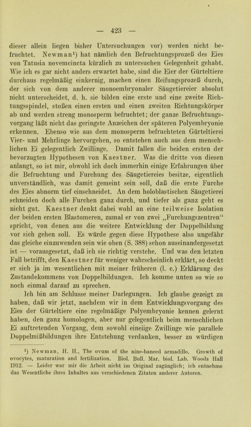 dieser allein liegen bisher Untersuchungen vor) werden nicht be- fruchtet. Newman1) hat nämlich den Befruchtungsprozeß des Eies von Tatusia novemcincta kürzlich zu untersuchen Gelegenheit gehabt. Wie ich es gar nicht anders erwartet habe, sind die Eier der Gürteltiere durchaus regelmäßig einkernig, machen einen Keifungsprozeß durch, der sich von dem anderer monoembryonaler Säugetiereier absolut nicht unterscheidet, d. h. sie bilden eine erste und eine zweite Rich- tungsspindel, stoßen einen ersten und einen zweiten Richtungskörper ab und werden streng monosperm befruchtet; der ganze Befruchtungs- vorgang läßt nicht das geringste Anzeichen der späteren Polyembryonie erkennen. Ebenso wie aus dem monosperm befruchteten Gürteltierei Vier- und Mehrlinge hervorgehen, so entstehen auch aus dem mensch- lichen Ei gelegentlich Zwillinge. Damit fallen die beiden ersten der bevorzugten Hypothesen von Kaestner. Was die dritte von diesen anlangt, so ist mir, obwohl ich doch immerhin einige Erfahrungen über die Befruchtung und Furchung des Säugetiereies besitze, eigentlich unverständlich, was damit gemeint sein soll, daß die erste Furche des Eies abnorm tief einschneidet. An dem holoblastischen Säugetierei schneiden doch alle Furchen ganz durch, und tiefer als ganz geht es nicht gut. Kaestner denkt dabei wohl an eine teilweise Isolation der beiden ersten Blastomeren, zumal er von zwei ,,Furchungszentren“ spricht, von denen aus die weitere Entwicklung der Doppelbildung vor sich gehen soll. Es würde gegen diese Hypothese also ungefähr das gleiche einzuwenden sein wie oben (S. 388) schon auseinandergesetzt ist — vorausgesetzt, daß ich sie richtig verstehe. Und was den letzten Fall betrifft, den Kaestner für weniger wahrscheinlich erklärt, so deckt er sich ja im wesentlichen mit meiner früheren (1. c.) Erklärung des Zustandekommens von Doppelbildungen. Ich komme unten so wie so noch einmal darauf zu sprechen. Ich bin am Schlüsse meiner Darlegungen. Ich glaube gezeigt zu haben, daß wir jetzt, nachdem wir in dem Entwicklungsvorgang des Eies der Gürteltiere eine regelmäßige Polyembryonie kennen gelernt haben, den ganz homologen, aber nur gelegentlich beim menschlichen Ei auf tretenden Vorgang, dem sowohl eineiige Zwillinge wie parallele Doppelmißbildungen ihre Entstehung verdanken, besser zu würdigen *) Newman, H. H., The ovurn of the nine-baneed armadillo. Growth of ovocytes, maturation and fertilization. Biol. Bull. Mar. biol. Lab. Woods Hall 1912. — Leider war mir die Arbeit nicht im Original zugänglich; ich entnehme das Wesentliche ihres Inhaltes aus verschiedenen Zitaten anderer Autoren.