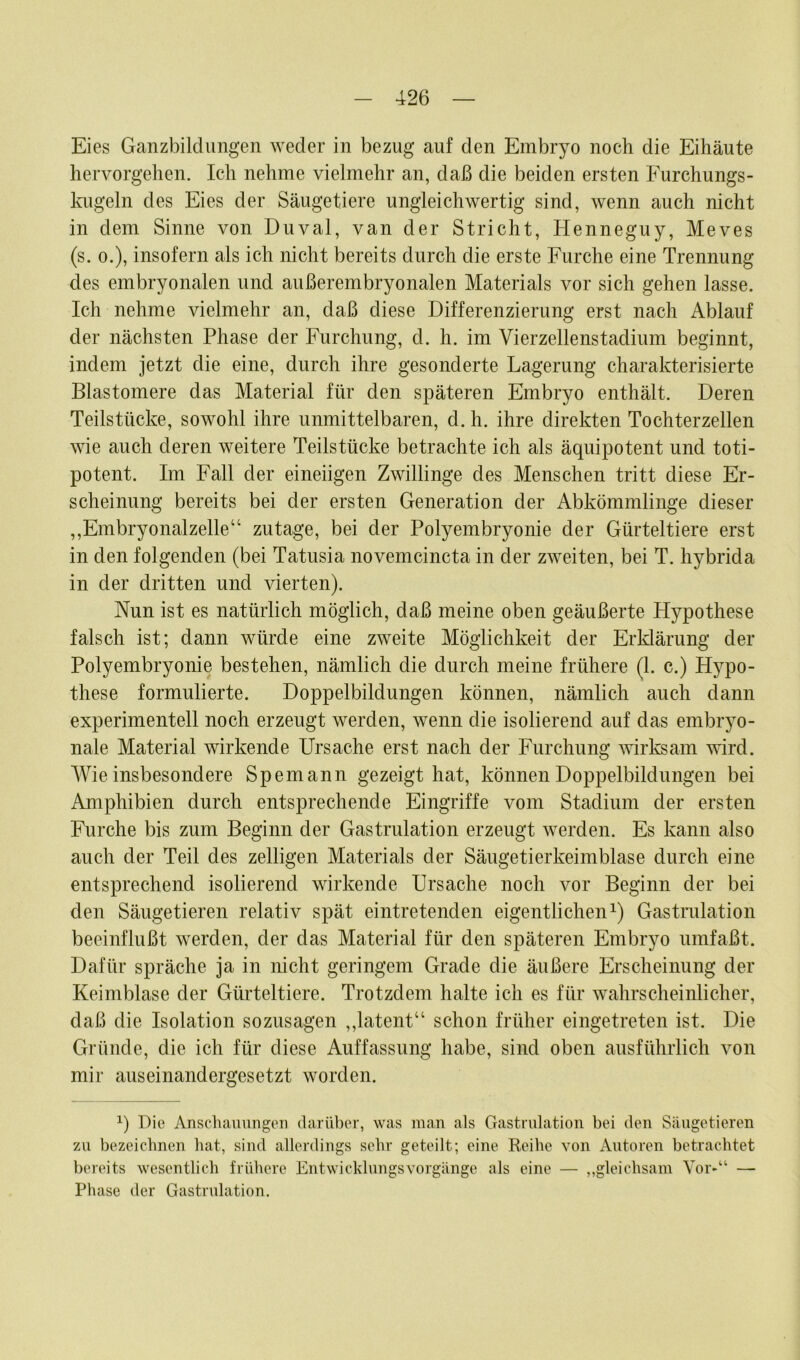 Eies Ganzbildungen weder in bezug auf den Embryo noch die Eihäute hervorgehen. Ich nehme vielmehr an, daß die beiden ersten Furchungs- kugeln des Eies der Säugetiere ungleichwertig sind, wenn auch nicht in dem Sinne von Duval, van der Stricht, Henneguy, Meves (s. o.), insofern als ich nicht bereits durch die erste Furche eine Trennung des embryonalen und außerembryonalen Materials vor sich gehen lasse. Ich nehme vielmehr an, daß diese Differenzierung erst nach Ablauf der nächsten Phase der Furchung, d. h. im Vierzellenstadium beginnt, indem jetzt die eine, durch ihre gesonderte Lagerung charakterisierte Blastomere das Material für den späteren Embryo enthält. Deren Teilstücke, sowohl ihre unmittelbaren, d. h. ihre direkten Tochterzellen wie auch deren weitere Teilstücke betrachte ich als äquipotent und toti- potent. Im Fall der eineiigen Zwillinge des Menschen tritt diese Er- scheinung bereits bei der ersten Generation der Abkömmlinge dieser ,,Embryonalzelle“ zutage, bei der Polyembryonie der Gürteltiere erst in den folgenden (bei Tatusia novemcincta in der zweiten, bei T. hybrida in der dritten und vierten). Nun ist es natürlich möglich, daß meine oben geäußerte Hypothese falsch ist; dann würde eine zweite Möglichkeit der Erklärung der Polyembryonie bestehen, nämlich die durch meine frühere (1. c.) Hypo- these formulierte. Doppelbildungen können, nämlich auch dann experimentell noch erzeugt werden, wenn die isolierend auf das embryo- nale Material wirkende Ursache erst nach der Furchung wirksam wird. Wie insbesondere Spemann gezeigt hat, können Doppelbildungen bei Amphibien durch entsprechende Eingriffe vom Stadium der ersten Furche bis zum Beginn der Gastrulation erzeugt werden. Es kann also auch der Teil des zeitigen Materials der Säugetierkeimblase durch eine entsprechend isolierend wirkende Ursache noch vor Beginn der bei den Säugetieren relativ spät eintretenden eigentlichen1) Gastrulation beeinflußt werden, der das Material für den späteren Embryo umfaßt. Dafür spräche ja in nicht geringem Grade die äußere Erscheinung der Keimblase der Gürteltiere. Trotzdem halte ich es für wahrscheinlicher, daß die Isolation sozusagen ,,latent“ schon früher eingetreten ist. Die Gründe, die ich für diese Auffassung habe, sind oben ausführlich von mir auseinandergesetzt worden. x) Die Anschauungen darüber, was man als Gastrulation bei den Säugetieren zu bezeichnen hat, sind allerdings sehr geteilt; eine Reihe von Autoren betrachtet bereits wesentlich frühere EntwicklungsVorgänge als eine — „gleichsam Vor-“ — Phase der Gastrulation.