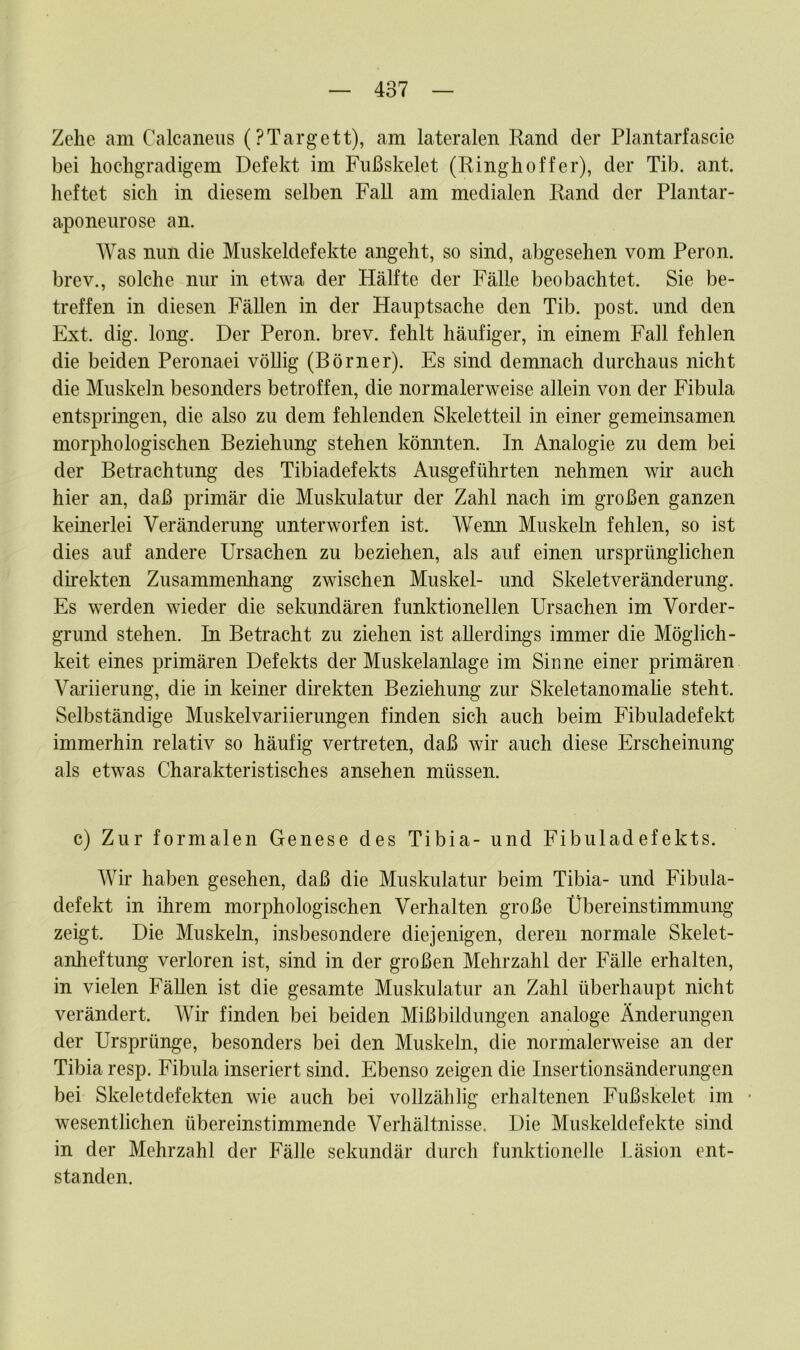 Zehe am Calcaneus (PTargett), am lateralen Rand der Plantarfascie bei hochgradigem Defekt im Fußskelet (Ringhoffer), der Tib. ant. heftet sich in diesem selben Fall am medialen Rand der Plantar- aponeurose an. Was nun die Muskeldefekte angeht, so sind, abgesehen vom Peron. brev., solche nur in etwa der Hälfte der Fälle beobachtet. Sie be- treffen in diesen Fällen in der Hauptsache den Tib. post, und den Ext. dig. long. Der Peron. brev. fehlt häufiger, in einem Fall fehlen die beiden Peronaei völlig (Börner). Es sind demnach durchaus nicht die Muskeln besonders betroffen, die normalerweise allein von der Fibula entspringen, die also zu dem fehlenden Skeletteil in einer gemeinsamen morphologischen Beziehung stehen könnten. In Analogie zu dem bei der Betrachtung des Tibiadefekts Ausgeführten nehmen wir auch hier an, daß primär die Muskulatur der Zahl nach im großen ganzen keinerlei Veränderung unterworfen ist. Wenn Muskeln fehlen, so ist dies auf andere Ursachen zu beziehen, als auf einen ursprünglichen direkten Zusammenhang zwischen Muskel- und Skeletveränderung. Es werden wieder die sekundären funktionellen Ursachen im Vorder- grund stehen. In Betracht zu ziehen ist allerdings immer die Möglich- keit eines primären Defekts der Muskelanlage im Sinne einer primären Variierung, die in keiner direkten Beziehung zur Skeletanomalie steht. Selbständige Muskelvariierungen finden sich auch beim Fibuladefekt immerhin relativ so häufig vertreten, daß wir auch diese Erscheinung als etwas Charakteristisches ansehen müssen. c) Zur formalen Genese des Tibia- und Fibuladefekts. Wir haben gesehen, daß die Muskulatur beim Tibia- und Fibula- defekt in ihrem morphologischen Verhalten große Übereinstimmung zeigt. Die Muskeln, insbesondere diejenigen, deren normale Skelet- anheftung verloren ist, sind in der großen Mehrzahl der Fälle erhalten, in vielen Fällen ist die gesamte Muskulatur an Zahl überhaupt nicht verändert. Wir finden bei beiden Mißbildungen analoge Änderungen der Ursprünge, besonders bei den Muskeln, die normalerweise an der Tibia resp. Fibula inseriert sind. Ebenso zeigen die Insertionsänderungen bei Skeletdefekten wie auch bei vollzählig erhaltenen Fußskelet im • wesentlichen übereinstimmende Verhältnisse. Die Muskeldefekte sind in der Mehrzahl der Fälle sekundär durch funktionelle Läsion ent- standen.