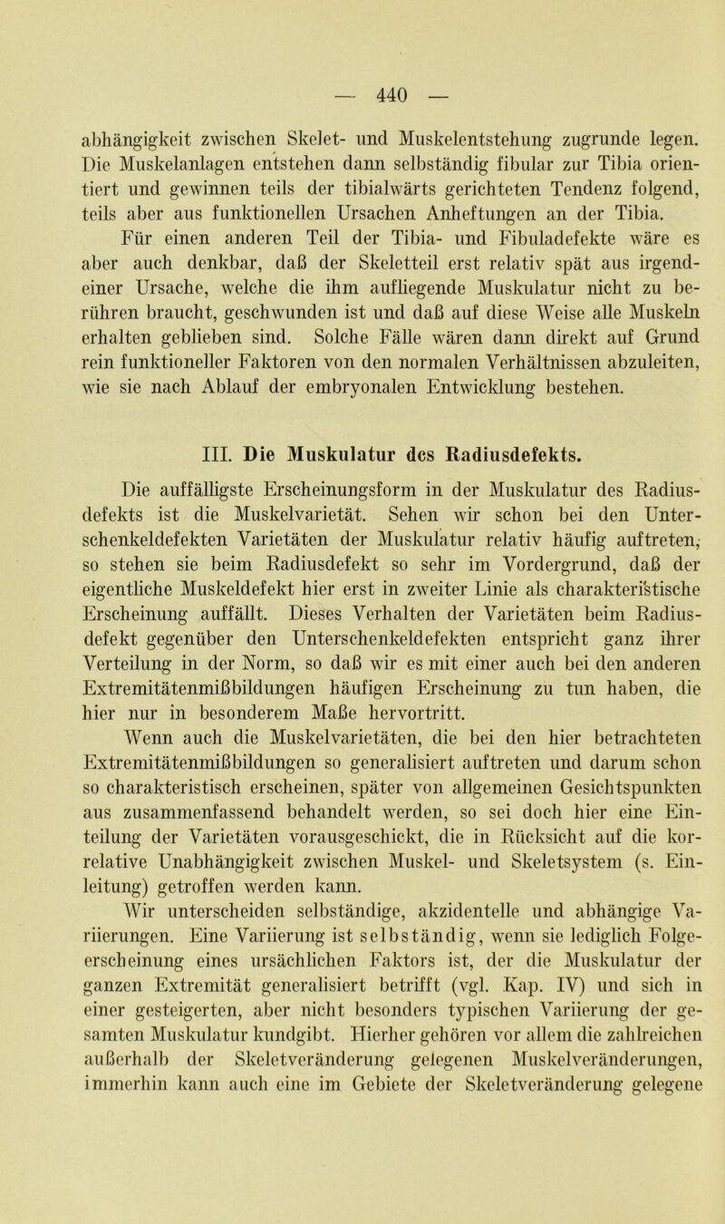 abhängigkeit zwischen Skelet- und Muskelentstehung zugrunde legen. Die Muskelanlagen entstehen dann selbständig fibular zur Tibia orien- tiert und gewinnen teils der tibialwärts gerichteten Tendenz folgend, teils aber aus funktionellen Ursachen Anheftungen an der Tibia. Für einen anderen Teil der Tibia- und Fibuladefekte wäre es aber auch denkbar, daß der Skeletteil erst relativ spät aus irgend- einer Ursache, welche die ihm aufhegende Muskulatur nicht zu be- rühren braucht, geschwunden ist und daß auf diese Weise alle Muskeln erhalten geblieben sind. Solche Fälle wären dann direkt auf Grund rein funktioneller Faktoren von den normalen Verhältnissen abzuleiten, wie sie nach Ablauf der embryonalen Entwicklung bestehen. III. Die Muskulatur des Radiusdefekts. Die auffälligste Erscheinungsform in der Muskulatur des Radius- defekts ist die Muskelvarietät. Sehen wir schon bei den Unter- schenkeldefekten Varietäten der Muskulatur relativ häufig auf treten,* so stehen sie beim Radiusdefekt so sehr im Vordergrund, daß der eigentliche Muskeldefekt hier erst in zweiter Linie als charakteristische Erscheinung auffällt. Dieses Verhalten der Varietäten beim Radius- defekt gegenüber den Unterschenkeldefekten entspricht ganz ihrer Verteilung in der Norm, so daß wir es mit einer auch bei den anderen Extremitätenmißbildungen häufigen Erscheinung zu tun haben, die hier nur in besonderem Maße hervortritt. Wenn auch die Muskelvarietäten, die bei den hier betrachteten Extremitätenmißbildungen so generalisiert auftreten und darum schon so charakteristisch erscheinen, später von allgemeinen Gesichtspunkten aus zusammenfassend behandelt werden, so sei doch hier eine Ein- teilung der Varietäten vorausgeschickt, die in Rücksicht auf die kor- relative Unabhängigkeit zwischen Muskel- und Skeletsystem (s. Ein- leitung) getroffen werden kann. Wir unterscheiden selbständige, akzidentelle und abhängige Va- riierungen. Eine Variierung ist selbständig, wenn sie lediglich Folge- erscheinung eines ursächlichen Faktors ist, der die Muskulatur der ganzen Extremität generalisiert betrifft (vgl. Kap. IV) und sich in einer gesteigerten, aber nicht besonders typischen Variierung der ge- samten Muskulatur kundgibt. Hierher gehören vor allem die zahlreichen außerhalb der Skeletveränderung gelegenen Muskelveränderungen, immerhin kann auch eine im Gebiete der Skeletveränderung gelegene