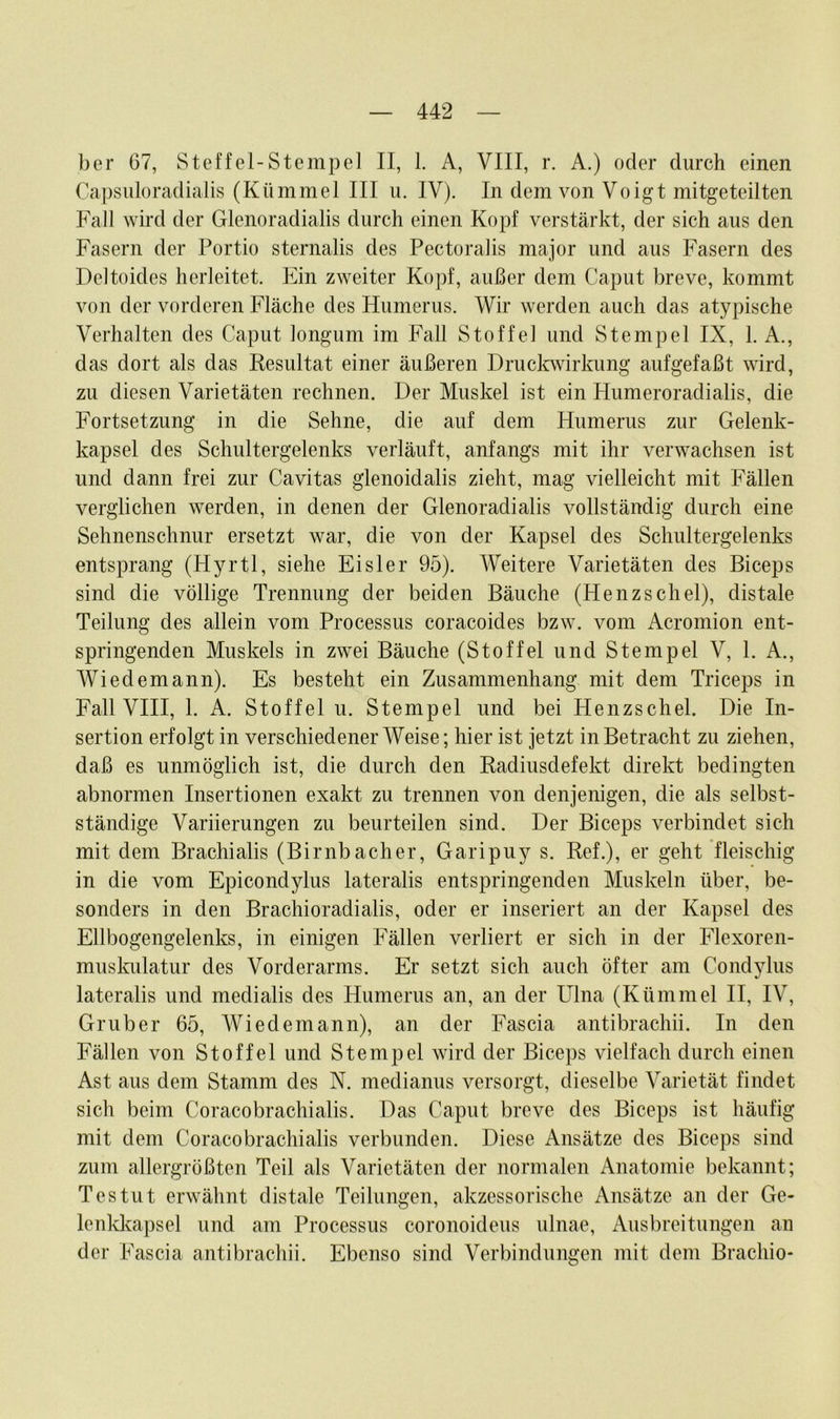 ber 67, Steffel-Stempel II, 1. A, VIII, r. A.) oder durch einen Capsuloradialis (Kümmel III u. IV). In dem von Voigt mitgeteilten Fall wird der Glenoradialis durch einen Kopf verstärkt, der sich aus den Fasern der Portio sternalis des Pectoralis major und aus Fasern des Deltoides herleitet. Ein zweiter Kopf, außer dem Caput breve, kommt von der vorderen Fläche des Humerus. Wir werden auch das atypische Verhalten des Caput longum im Fall Stoffe] und Stempel IX, 1. A., das dort als das Kesultat einer äußeren Druckwirkung aufgefaßt wird, zu diesen Varietäten rechnen. Der Muskel ist ein Humeroradialis, die Fortsetzung in die Sehne, die auf dem Humerus zur Gelenk- kapsel des Schultergelenks verläuft, anfangs mit ihr verwachsen ist und dann frei zur Cavitas glenoidalis zieht, mag vielleicht mit Fällen verglichen werden, in denen der Glenoradialis vollständig durch eine Sehnenschnur ersetzt war, die von der Kapsel des Schultergelenks entsprang (Hyrtl, siehe Eisler 95). Weitere Varietäten des Biceps sind die völlige Trennung der beiden Bäuche (Henzschel), distale Teilung des allein vom Processus coracoides bzw. vom Acromion ent- springenden Muskels in zwei Bäuche (Stoffel und Stempel V, 1. A., Wiedemann). Es besteht ein Zusammenhang mit dem Triceps in Fall VIII, 1. A. Stoffel u. Stempel und bei Henzschel. Die In- sertion erfolgt in verschiedenerWeise; hier ist jetzt in Betracht zu ziehen, daß es unmöglich ist, die durch den Radiusdefekt direkt bedingten abnormen Insertionen exakt zu trennen von denjenigen, die als selbst- ständige Variierungen zu beurteilen sind. Der Biceps verbindet sich mit dem Brachialis (Bi mb ach er, Garipuy s. Ref.), er geht fleischig in die vom Epicondylus lateralis entspringenden Muskeln über, be- sonders in den Brachioradialis, oder er inseriert an der Kapsel des Ellbogengelenks, in einigen Fällen verliert er sich in der Flexoren- muskulatur des Vorderarms. Er setzt sich auch öfter am Condylus lateralis und mediatis des Humerus an, an der Ulna (Kümmel II, IV, Gruber 65, Wiedemann), an der Fascia antibrachii. In den Fällen von Stoffel und Stempel wird der Biceps vielfach durch einen Ast aus dem Stamm des N. medianus versorgt, dieselbe Varietät findet sich beim Coracobrachialis. Das Caput breve des Biceps ist häufig mit dem Coracobrachialis verbunden. Diese Ansätze des Biceps sind zum allergrößten Teil als Varietäten der normalen Anatomie bekannt; Testut erwähnt distale Teilungen, akzessorische Ansätze an der Ge- lenkkapsel und am Processus coronoideus ulnae, Ausbreitungen an der Fascia antibrachii. Ebenso sind Verbindungen mit dem Brachio-