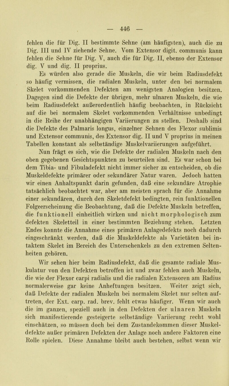 fehlen die für Dig. II bestimmte Sehne (am häufigsten), auch die zu Dig. III und IV ziehende Sehne. Vom Extensor digit. communis kann fehlen die Sehne für Dig. V, auch die für Dig. II, ebenso der Extensor dig. V und dig. II proprius. Es würden also gerade die Muskeln, die wir beim Radiusdefekt so häufig vermissen, die radialen Muskeln, unter den bei normalem Skelet vorkommenden Defekten am wenigsten Analogien besitzen. Dagegen sind die Defekte der übrigen, mehr ulnaren Muskeln, die wie beim Radiusdefekt außerordentlich häufig beobachten, in Rücksicht auf die bei normalem Skelet vorkommenden Verhältnisse unbedingt in die Reihe der unabhängigen Variierungen zu stellen. Deshalb sind die Defekte des Palmaris longus, einzelner Sehnen des Flexor sublimis und Extensor communis, des Extensor dig. II und V proprius in meinen Tabellen konstant als selbständige Muskelvariierungen aufgeführt. Nun frägt es sich, wie die Defekte der radialen Muskeln nach den oben gegebenen Gesichtspunkten zu beurteilen sind. Es war schon bei dem Tibia- und Fibuladefekt nicht immer sicher zu entscheiden, ob die Muskeldefekte primärer oder sekundärer Natur waren. Jedoch hatten wir einen Anhaltspunkt darin gefunden, daß eine sekundäre Atrophie tatsächlich beobachtet war, aber am meisten sprach für die Annahme einer sekundären, durch den Skeletdefekt bedingten, rein funktionellen Folgeerscheinung die Beobachtung, daß die Defekte Muskeln betreffen, die funktionell einheitlich wirken und nicht morphologisch zum defekten Skeletteil in einer bestimmten Beziehung stehen. Letzten Endes konnte die Annahme eines primären Anlagedefekts noch dadurch eingeschränkt werden, daß die Muskeldefekte als Varietäten bei in- taktem Skelet im Bereich des Unterschenkels zu den extremen Selten- heiten gehören. Wir sehen hier beim Radiusdefekt, daß die gesamte radiale Mus- kulatur von den Defekten betroffen ist und zwar fehlen auch Muskeln, die wie der Flexor carpi radialis und die radialen Extensoren am Radius normalerweise gar keine Anheftungen besitzen. Weiter zeigt sich, daß Defekte der radialen Muskeln bei normalem Skelet nur selten auf- treten, der Ext. carp. rad. brev. fehlt etwas häufiger. Wenn wir auch die im ganzen, speziell auch in den Defekten der ulnaren Muskeln sich manifestierende gesteigerte selbständige Variierung recht wohl einschätzen, so müssen doch bei dem Zustandekommen dieser Muskel- defekte außer primären Defekten der Anlage noch andere Faktoren eine Rolle spielen. Diese Annahme bleibt auch bestehen, selbst wenn wir