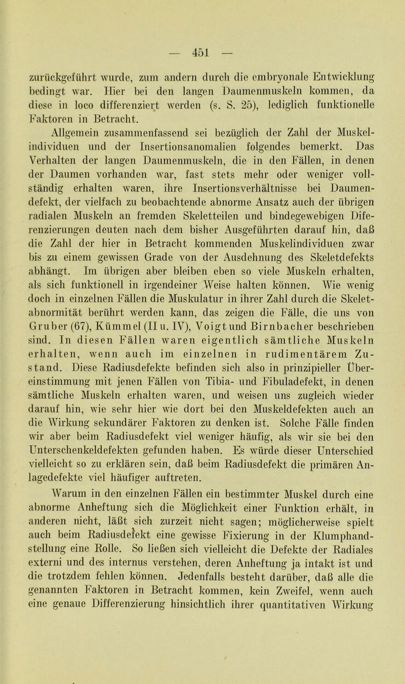 zurückgeführt wurde, zum andern durch die embryonale Entwicklung bedingt war. Hier bei den langen Daumenmuskeln kommen, da diese in loco differenziert werden (s. S. 25), lediglich funktionelle Faktoren in Betracht. Allgemein zusammenfassend sei bezüglich der Zahl der Muskel- individuen und der Insertionsanomalien folgendes bemerkt. Das Verhalten der langen Daumenmuskeln, die in den Fällen, in denen der Daumen vorhanden war, fast stets mehr oder weniger voll- ständig erhalten waren, ihre Insertionsverhältnisse bei Daumen- defekt, der vielfach zu beobachtende abnorme Ansatz auch der übrigen radialen Muskeln an fremden Skeletteilen und bindegewebigen Dife- renzierungen deuten nach dem bisher Ausgeführten darauf hin, daß die Zahl der hier in Betracht kommenden Muskelindividuen zwar bis zu einem gewissen Grade von der Ausdehnung des Skeletdefekts abhängt. Im übrigen aber bleiben eben so viele Muskeln erhalten, als sich funktionell in irgendeiner Weise halten können. Wie wenig doch in einzelnen Fällen die Muskulatur in ihrer Zahl durch die Skelet- abnormität berührt werden kann, das zeigen die Fälle, die uns von Gruber (67), Kümmel (II u. IV), Voigt und Birnbacher beschrieben sind. In diesen Fällen waren eigentlich sämtliche Muskeln erhalten, wenn auch im einzelnen in rudimentärem Zu- stand. Diese Radiusdefekte befinden sich also in prinzipieller Über- einstimmung mit jenen Fällen von Tibia- und Fibuladefekt, in denen sämtliche Muskeln erhalten waren, und weisen uns zugleich wieder darauf hin, wie sehr hier wie dort bei den Muskeldefekten auch an die Wirkung sekundärer Faktoren zu denken ist. Solche Fälle finden wir aber beim Radiusdefekt viel weniger häufig, als wir sie bei den Unterschenkeldefekten gefunden haben. Es würde dieser Unterschied vielleicht so zu erklären sein, daß beim Radiusdefekt die primären An- lagedefekte viel häufiger auftreten. Warum in den einzelnen Fällen ein bestimmter Muskel durch eine abnorme Anheftung sich die Möglichkeit einer Funktion erhält, in anderen nicht, läßt sich zurzeit nicht sagen; möglicherweise spielt auch beim Radiusdefekt eine gewisse Fixierung in der Klumphand- stellung eine Rolle. So ließen sich vielleicht die Defekte der Radiales externi und des internus verstehen, deren Anheftung ja intakt ist und die trotzdem fehlen können. Jedenfalls besteht darüber, daß alle die genannten Faktoren in Betracht kommen, kein Zweifel, wenn auch eine genaue Differenzierung hinsichtlich ihrer quantitativen Wirkung