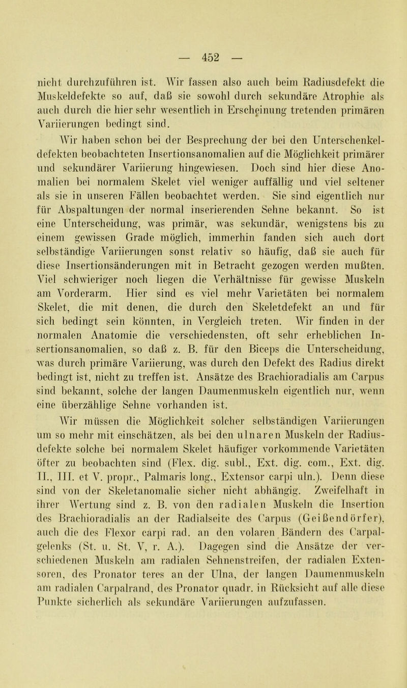 nicht durch zu führen ist. Wir fassen also auch beim Radiusdefekt die Muskeldefekte so auf, daß sie sowohl durch sekundäre Atrophie als auch durch die hier sehr wesentlich in Erscheinung tretenden primären Variierungen bedingt sind. Wir haben schon bei der Besprechung der bei den Unterschenkel- defekten beobachteten Insertionsanomalien auf die Möglichkeit primärer und sekundärer Variierung hingewiesen. Doch sind hier diese Ano- malien bei normalem Skelet viel weniger auffällig und viel seltener als sie in unseren Fällen beobachtet werden. Sie sind eigentlich nur für Abspaltungen der normal inserierenden Sehne bekannt. So ist eine Unterscheidung, was primär, was sekundär, wenigstens bis zu einem gewissen Grade möglich, immerhin fanden sich auch dort selbständige Variierungen sonst relativ so häufig, daß sie auch für diese Insertionsänderungen mit in Betracht gezogen werden mußten. Viel schwieriger noch liegen die Verhältnisse für gewisse Muskeln am Vorderarm. Hier sind es viel mehr Varietäten bei normalem Skelet, die mit denen, die durch den Skeletdefekt an und für sich bedingt sein könnten, in Vergleich treten. Wir finden in der normalen Anatomie die verschiedensten, oft sehr erheblichen In- sertionsanomalien, so daß z. B. für den Biceps die Unterscheidung, was durch primäre Variierung, was durch den Defekt des Radius direkt bedingt ist, nicht zu treffen ist. Ansätze des Brachioradialis am Carpus sind bekannt, solche der langen Daumenmuskeln eigentlich nur, wenn eine überzählige Sehne vorhanden ist. Wir müssen die Möglichkeit solcher selbständigen Variierungen um so mehr mit einschätzen, als bei den ulnaren Muskeln der Radius- defekte solche bei normalem Skelet häufiger vorkommende Varietäten öfter zu beobachten sind (Flex. dig. subl., Ext. dig. com., Ext. dig. TL, III. et V. propr., Palmaris long., Extensor carpi uln.). Denn diese sind von der Skeletanomalie sicher nicht abhängig. Zweifelhaft in ihrer Wertung sind z. B. von den radialen Muskeln die Insertion des Brachioradialis an der Radialseite des Carpus (Geißendörfer), auch die des Flexor carpi rad. an den volaren Bändern des Carpal- gelenks (St. u. St. V, r. A.). Dagegen sind die Ansätze der ver- schiedenen Muskeln am radialen Sehnenstreifen, der radialen Exten- soren, des Pronator teres an der Ulna, der langen Daumenmuskeln am radialen Carpalrand, des Pronator quadr. in Rücksicht auf alle diese Punkte sicherlich als sekundäre Variierungen aufzufassen.