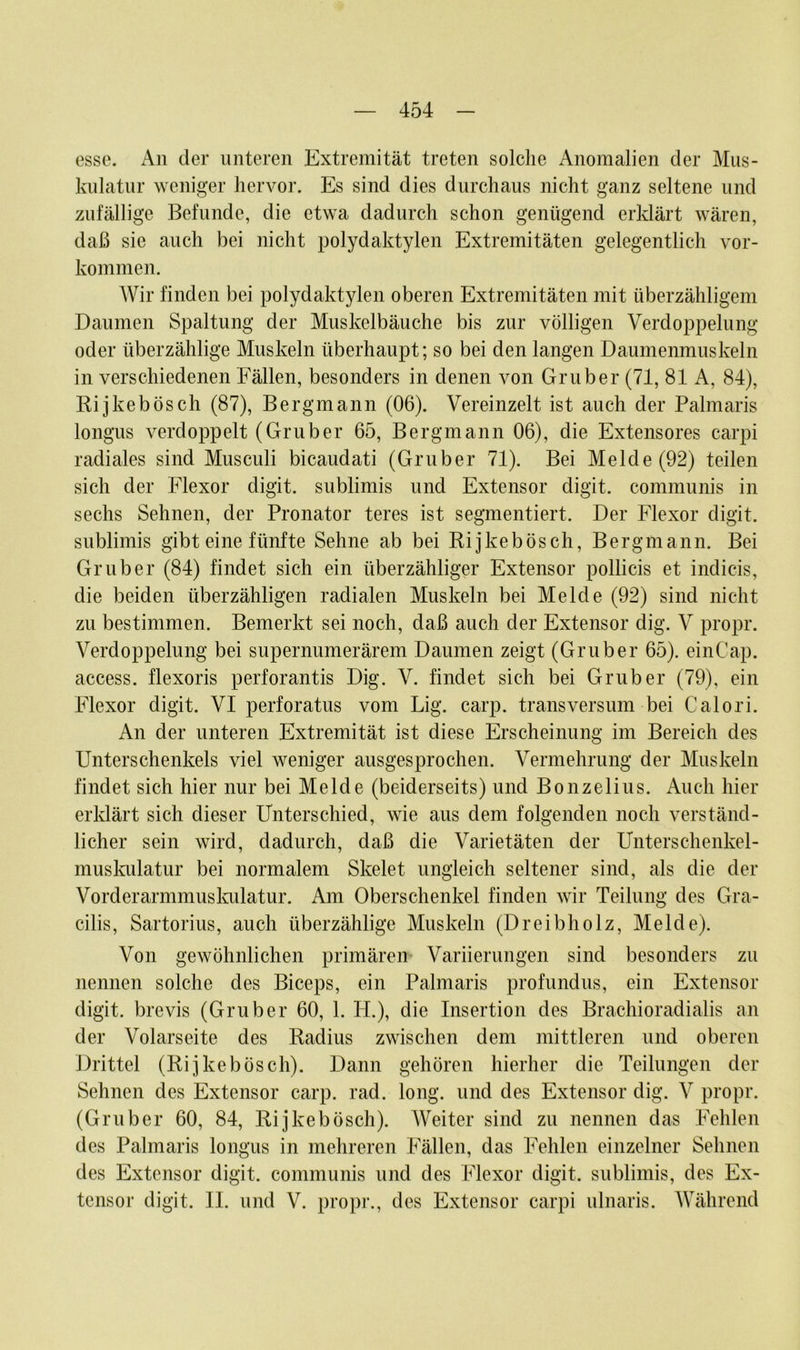 esse. An der unteren Extremität treten solche Anomalien der Mus- kulatur weniger hervor. Es sind dies durchaus nicht ganz seltene und zufällige Befunde, die etwa dadurch schon genügend erklärt wären, daß sic auch bei nicht polydaktylen Extremitäten gelegentlich Vor- kommen. Wir finden bei polydaktylen oberen Extremitäten mit überzähligem Daumen Spaltung der Muskelbäuche bis zur völligen Verdoppelung oder überzählige Muskeln überhaupt; so bei den langen Daumenmuskeln in verschiedenen Fällen, besonders in denen von Gruber (71, 81 A, 84), Rijkeb ösch (87), Bergmann (06). Vereinzelt ist auch der Palmaris longus verdoppelt (Gruber 65, Bergmann 06), die Extensores carpi radiales sind Musculi bicaudati (Gruber 71). Bei Melde (92) teilen sich der Flexor digit. sublimis und Extensor digit. communis in sechs Sehnen, der Pronator teres ist segmentiert. Der Flexor digit. sublimis gibt eine fünfte Sehne ab bei Rijkebösch, Bergmann. Bei Gruber (84) findet sich ein überzähliger Extensor pollicis et indicis, die beiden überzähligen radialen Muskeln bei Melde (92) sind nicht zu bestimmen. Bemerkt sei noch, daß auch der Extensor dig. V propr. Verdoppelung bei supernumerärem Daumen zeigt (Gruber 65). einCap. access. flexoris perforantis Dig. V. findet sich bei Gruber (79), ein Flexor digit. VI perforatus vom Lig. carp. transversum bei Calori. An der unteren Extremität ist diese Erscheinung im Bereich des Unterschenkels viel weniger ausgesprochen. Vermehrung der Muskeln findet sich hier nur bei Melde (beiderseits) und Bonzelius. Auch hier erklärt sich dieser Unterschied, wie aus dem folgenden noch verständ- licher sein wird, dadurch, daß die Varietäten der Unterschenkel- muskulatur bei normalem Skelet ungleich seltener sind, als die der Vorderarmmuskulatur. Am Oberschenkel finden wir Teilung des Gra- cilis, Sartorius, auch überzählige Muskeln (Dreibholz, Melde). Von gewöhnlichen primären Variierungen sind besonders zu nennen solche des Biceps, ein Palmaris profundus, ein Extensor digit. brevis (Gruber 60, 1. H.), die Insertion des Brachioradialis an der Volarseite des Radius zwischen dem mittleren und oberen Drittel (Rijkebösch). Dann gehören hierher die Teilungen der Sehnen des Extensor carp. rad. long. und des Extensor dig. V propr. (Gruber 60, 84, Rijkebösch). Weiter sind zu nennen das Fehlen des Palmaris longus in mehreren Fällen, das Fehlen einzelner Sehnen des Extensor digit. communis und des Flexor digit. sublimis, des Ex- tensor digit. II. und V. propr., des Extensor carpi ulnaris. Während