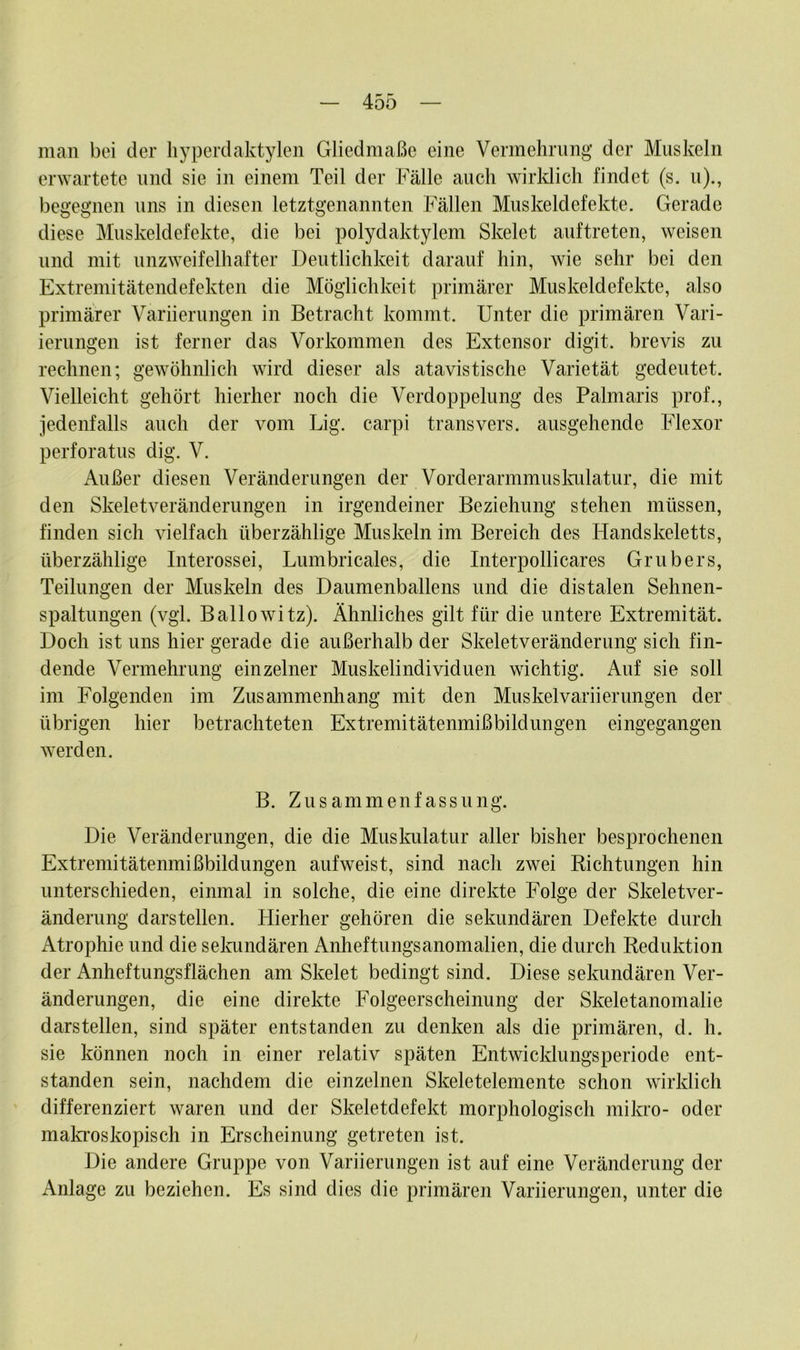 man bei der hyperdaktylen Gliedmaße eine Vermehrung der Muskeln erwartete und sie in einem Teil der Fälle auch wirklich findet (s. u)., begegnen uns in diesen letztgenannten Fällen Muskeldefekte. Gerade diese Muskeldefekte, die bei polydaktylem Skelet auftreten, weisen und mit unzweifelhafter Deutlichkeit darauf hin, wie sehr bei den Extremitätendefekten die Möglichkeit primärer Muskeldefekte, also primärer Variierungen in Betracht kommt. Unter die primären Vari- ierungen ist ferner das Vorkommen des Extensor digit. brevis zu rechnen; gewöhnlich wird dieser als atavistische Varietät gedeutet. Vielleicht gehört hierher noch die Verdoppelung des Palmaris prof., jedenfalls auch der vom Lig. carpi transvers. ausgehende Flexor perforatus dig. V. Außer diesen Veränderungen der Vorderarmmuskulatur, die mit den Skeletveränderungen in irgendeiner Beziehung stehen müssen, finden sich vielfach überzählige Muskeln im Bereich des Handskeletts, überzählige Interossei, Lumbricales, die Interpollicares Grubers, Teilungen der Muskeln des Daumenballens und die distalen Sehnen- spaltungen (vgl. Ballowitz). Ähnliches gilt für die untere Extremität. Doch ist uns hier gerade die außerhalb der Skeletveränderung sich fin- dende Vermehrung einzelner Muskelindividuen wichtig. Auf sie soll im Folgenden im Zusammenhang mit den Muskelvariierungen der übrigen hier betrachteten Extremitätenmißbildungen eingegangen werden. B. Zusammenfassung. Die Veränderungen, die die Muskulatur aller bisher besprochenen Extremitätenmißbildungen aufweist, sind nach zwei Richtungen hin unterschieden, einmal in solche, die eine direkte Folge der Skeletver- änderung darstellen. Hierher gehören die sekundären Defekte durch Atrophie und die sekundären Anheftungsanomalien, die durch Reduktion der Anheftungsflächen am Skelet bedingt sind. Diese sekundären Ver- änderungen, die eine direkte Folgeerscheinung der Skeletanomalie darstellen, sind später entstanden zu denken als die primären, d. h. sie können noch in einer relativ späten Entwicklungsperiode ent- standen sein, nachdem die einzelnen Skeletelemente schon wirklich differenziert waren und der Skeletdefekt morphologisch mikro- oder makroskopisch in Erscheinung getreten ist. Die andere Gruppe von Variierungen ist auf eine Veränderung der Anlage zu beziehen. Es sind dies die primären Variierungen, unter die