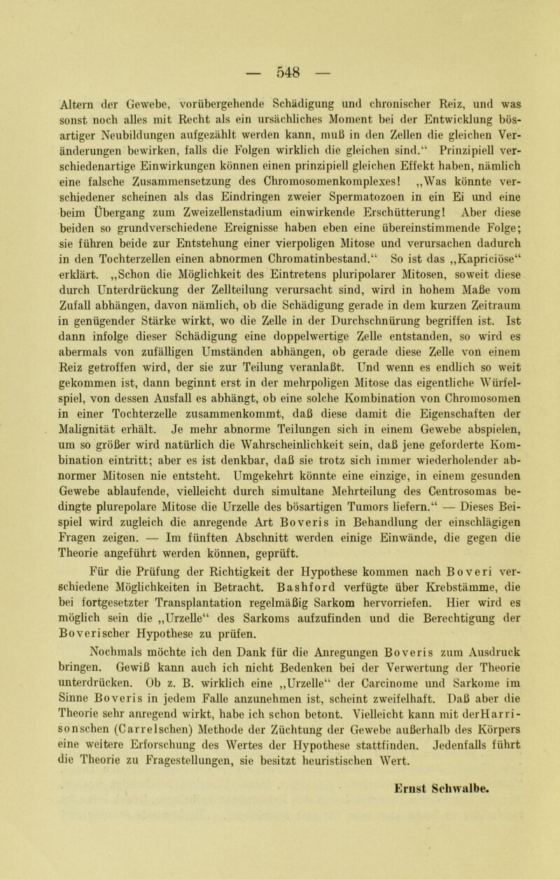 Altern der Gewebe, vorübergehende Schädigung und chronischer Reiz, und was sonst noch alles mit Recht als ein ursächliches Moment bei der Entwicklung bös- artiger Neubildungen aufgezählt werden kann, muß in den Zellen die gleichen Ver- änderungen bewirken, falls die Folgen wirklich die gleichen sind.“ Prinzipiell ver- schiedenartige Einwirkungen können einen prinzipiell gleichen Effekt haben, nämlich eine falsche Zusammensetzung des Chromosomenkomplexes! ,,Was könnte ver- schiedener scheinen als das Eindringen zweier Spermatozoen in ein Ei und eine beim Übergang zum Zweizellenstadium einwirkende Erschütterung! Aber diese beiden so grundverschiedene Ereignisse haben eben eine übereinstimmende Folge; sie führen beide zm- Entstehung einer vierpoligen Mitose und verursachen dadurch in den Tochterzellen einen abnormen Chromatinbestand.“ So ist das ,,Kaprieiöse“ erklärt. „Schon die Möglichkeit des Eintretens pluripolarer Mitosen, soweit diese durch Unterdrückung der Zellteilung verursacht sind, wird in hohem Maße vom Zufall abhängen, davon nämlich, ob die Schädigung gerade in dem kurzen Zeitraum in genügender Stärke wirkt, wo die Zelle in der Durchschnürung begriffen ist. Ist dann infolge dieser Schädigung eine doppelwertige Zelle entstanden, so wird es abermals von zufälligen Umständen abhängen, ob gerade diese Zelle von einem Reiz getroffen wird, der sie zur Teilung veranlaßt. Und wenn es endlich so weit gekommen ist, dann beginnt erst in der mehi'poligen Mitose das eigentliche Wüi'fel- spiel, von dessen Ausfall es abhängt, ob eine solche Kombination von Chromosomen in einer Tochterzelle zusammenkommt, daß diese damit die Eigenschaften der Malignität erhält. Je mehr abnorme Teilungen sich in einem Gewebe abspielen, um so größer wird natürlich die Wahrscheinlichkeit sein, daß jene geforderte Kom- bination eintritt; aber es ist denkbar, daß sie trotz sich immer wiederholender ab- normer Mitosen nie entsteht. Umgekehrt könnte eine einzige, in einem gesunden Gewebe ablaufende, vielleicht dmxh simultane Mehrteilung des Centrosomas be- dingte plurepolare Mitose die Urzelle des bösartigen Tumors liefern.“ — Dieses Bei- spiel wird zugleich die anregende Art Boveris in Behandlung der einschlägigen Fragen zeigen. — Im fünften Abschnitt werden einige Einwände, die gegen die Theorie angeführt werden können, geprüft. Für die Prüfung der Richtigkeit der Hypothese kommen nach Boveri ver- schiedene Möglichkeiten in Betracht. Bashford verfügte über Krebstämme, die bei fortgesetzter Transplantation regelmäßig Sarkom hervorriefen. Hier wird es möglich sein die „Urzelle“ des Sarkoms aufzufinden und die Berechtigung der Boveri scher Hypothese zu prüfen. Nochmals möchte ich den Dank für die Airegungen Boveris zum Ausdruck bringen. Gewiß kann auch ich nicht Bedenken bei der Verwertung der Theorie unterdrücken. Ob z. B. wirklich eine „Urzelle“ der Carcinome und Sarkome im Sinne Boveris in jedem Falle anzunehmen ist, scheint zweifelhaft. Daß aber die Theorie sehr am'egend wirkt, habe ich schon betont. Vielleicht kann mit derHarri- son sehen (Car re Ischen) Methode der Züchtung der Gewebe außerhalb des Körpers eine weitere Erforschung des Wertes der Hypothese stattfinden. Jedenfalls führt die Theorie zu Fragestellungen, sie besitzt heuristischen Wert.