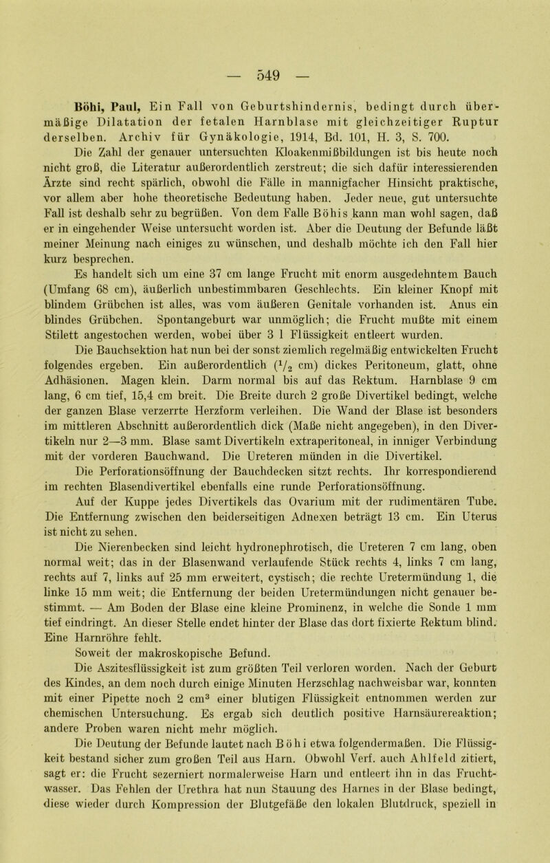 Böhi, Paul, Ein Fall von Geburtshinclernis, bedingt durch über- mäßige Dilatation der fetalen Harnblase mit gleichzeitiger Ruptur derselben. Archiv für Gynäkologie, 1914, Bd. 101, H. 3, S. 700, Die Zahl der genauer untersuchten Kloakenmißbildungen ist bis heute noch nicht groß, die Literatur außerordentlich zerstreut; die sich dafür interessierenden Ärzte sind recht spärlich, obwohl die Fälle in mannigfacher Hinsicht praktische, vor allem aber hohe theoretische Bedeutung haben. Jeder neue, gut untersuchte FaU ist deshalb sehr zu begrüßen. Von dem Falle Böhis kann man wohl sagen, daß er in eingehender Weise untersucht worden ist. Aber die Deutung der Befunde läßt meiner Meinung nach einiges zu wünschen, und deshalb möchte ich den Fall hier kiu'z besprechen. Es handelt sich um eine 37 cm lange Frucht mit enorm ausgedehntem Bauch (Umfang 68 cm), äußerlich unbestimmbaren Geschlechts. Ein kleiner Knopf mit blindem Grübchen ist alles, was vom äußeren Genitale vorhanden ist. Anus ein blindes Grübchen. Spontangeburt war unmöglich; die Frucht mußte mit einem Stilett angestochen werden, wobei über 3 1 Flüssigkeit entleert wmxlen. Die Bauchsektion hat nun bei der sonst ziemlich regelmäßig entwickelten Frucht folgendes ergeben. Ein außerordentlich (i/g cm) dickes Peritoneum, glatt, ohne Adhäsionen. Magen klein. Darm normal bis auf das Rektum. Harnblase 9 cm lang, 6 cm tief, 15,4 cm breit. Die Breite dmxh 2 große Divertikel bedingt, welche der ganzen Blase verzerrte Herzform verleihen. Die Wand der Blase ist besonders im mittleren Abschnitt außerordentlich dick (Maße nicht angegeben), in den Diver- tikeln nm* 2—3 mm. Blase samt Divertikeln extraperitoneal, in inniger Verbindung mit der vorderen Bauchwand. Die Ureteren münden in die Divertikel. Die Perforationsöffnung der Bauchdecken sitzt rechts. Ihr korrespondierend im rechten Blasendivertikel ebenfalls eine runde Perforationsöffnung. Auf der Kuppe jedes Divertikels das Ovarium mit der rudimentären Tube. Die Entfernung zwischen den beiderseitigen Adnexen beträgt 13 cm. Ein Uterus ist nicht zu sehen. Die Nierenbecken sind leicht hydronephrotisch, die Ureteren 7 cm lang, oben normal weit; das in der Blasenwand verlaufende Stück rechts 4, links 7 cm lang, rechts auf 7, links auf 25 mm erweitert, cystisch; die rechte Uretermündung 1, die linke 15 mm weit; die Entfernung der beiden Uretermündungen nicht genauer be- stimmt. — Am Boden der Blase eine kleine Prominenz, in welche die Sonde 1 mm tief eindringt. An dieser Stelle endet hinter der Blase das dort fixierte Rektum blind. Eine Harnröhre fehlt. Soweit der makroskopische Befund. Die Aszitesflüssigkeit ist zum größten Teil verloren worden. Nach der Gebiu’t des Kindes, an dem noch durch einige Minuten Herzschlag nachweisbar war, konnten mit einer Pipette noch 2 cm^ einer blutigen Flüssigkeit entnommen werden zur chemischen Untersuchung. Es ergab sich deutlich positive Harnsäurereaktion; andere Proben waren nicht mehr möglich. Die Deutung der Befunde lautet nach Böhi etwa folgendermaßen. Die Flüssig- keit bestand sicher zum großen Teil aus Harn, Obwohl Verf. auch Ahlfeld zitiert, sagt er: die Frucht sezerniert normalerweise Harn und entleert ihn in das Frucht- wasser. Das Fehlen der Urethra hat nun Stauung des Harnes in der Blase bedingt, diese wieder durch Kompression der Blutgefäße den lokalen Blutdruck, speziell in