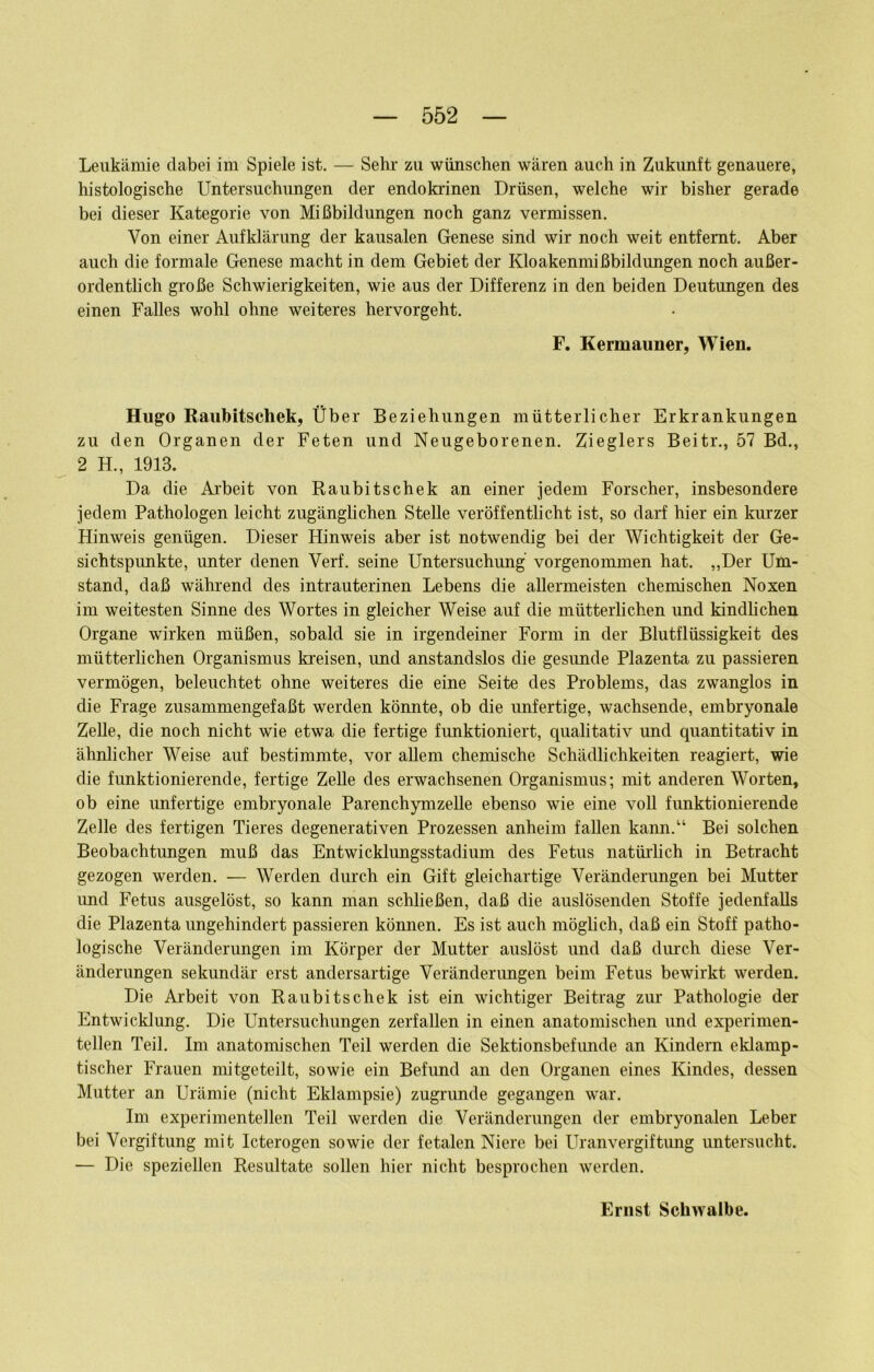 Leukämie dabei im Spiele ist. — Sehr zu wünschen wären auch in Zukunft genauere, histologische Untersuchungen der endokrinen Drüsen, welche wir bisher gerade bei dieser Kategorie von Mißbildungen noch ganz vermissen. Von einer Aufklärung der kausalen Genese sind wir noch weit entfernt. Aber auch die formale Genese macht in dem Gebiet der Kloakenmißbildungen noch außer- ordentlich große Schwierigkeiten, wie aus der Differenz in den beiden Deutungen des einen Falles wohl ohne weiteres hervorgeht. F. Kermauner, Wien. Hugo Raubitschek, Über Beziehungen mütterlicher Erkrankungen zu den Organen der Feten und Neugeborenen. Zieglers Beitr., 57 Bd., 2 H., 1913. Da die Ai’beit von Raubitschek an einer jedem Forscher, insbesondere jedem Pathologen leicht zugänglichen Stelle veröffentlicht ist, so darf hier ein kurzer Hinweis genügen. Dieser Hinweis aber ist notwendig bei der Wichtigkeit der Ge- sichtspunkte, unter denen Verf. seine Untersuchung vorgenommen hat. „Der Um- stand, daß während des intrauterinen Lebens die allermeisten chemischen Noxen im weitesten Sinne des Wortes in gleicher Weise auf die mütterlichen und kindlichen Organe wirken müßen, sobald sie in irgendeiner Form in der Blutflüssigkeit des mütterlichen Organismus kreisen, und anstandslos die gesunde Plazenta zu passieren vermögen, beleuchtet ohne weiteres die eine Seite des Problems, das zwanglos in die Frage zusammengefaßt werden könnte, ob die unfertige, wachsende, embryonale ZeUe, die noch nicht wie etwa die fertige funktioniert, qualitativ und quantitativ in ähnlicher Weise auf bestimmte, vor allem chemische Schädlichkeiten reagiert, wie die funktionierende, fertige Zelle des erwachsenen Organismus; mit anderen Worten, ob eine imfertige embryonale Parenchymzelle ebenso wie eine voll fimktionierende Zelle des fertigen Tieres degenerativen Prozessen anheim fallen kann.“ Bei solchen Beobachtungen muß das Entwicklungsstadium des Fetus natürlich in Betracht gezogen werden. — Werden durch ein Gift gleichartige Veränderungen bei Mutter und Fetus ausgelöst, so kann man schließen, daß die auslösenden Stoffe jedenfalls die Plazenta ungehindert passieren können. Es ist auch möglich, daß ein Stoff patho- logische Veränderungen im Körper der Mutter auslöst und daß diuxh diese Ver- änderungen sekundär erst andersartige Veränderungen beim Fetus bewirkt werden. Die Ai’beit von Raubitschek ist ein wichtiger Beitrag zui' Pathologie der Entwicklung. Die Untersuchungen zerfallen in einen anatomischen und experimen- tellen Teil. Im anatomischen Teil werden die Sektionsbefunde an Kindern eklamp- tischer Frauen mitgeteilt, sowie ein Befund an den Organen eines Kindes, dessen Mutter an Urämie (nicht Eklampsie) zugrunde gegangen war. Im experimentellen Teil werden die Veränderungen der embryonalen Leber bei Vergiftung mit Icterogen sowie der fetalen Niere bei Uranvergiftimg untersucht. — Die speziellen Resultate sollen hier nicht besprochen werden.