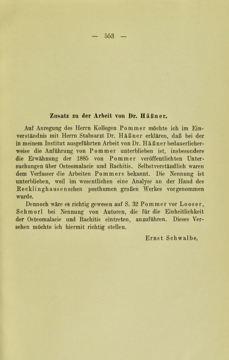 Zusatz zu der Arbeit von Dr. Häßner. Auf Anregung des Herrn Kollegen Pommer möchte ich im Ein- verständnis mit Herrn Stabsarzt Dr. Häßner erklären, daß bei der in meinem Institut ausgeführten Arbeit von Dr. Häßner bedauerlicher- weise die Anführung von Pommer unterblieben ist, insbesondere die Erwähnung der 1885 von Pommer veröffentlichten Unter- suchungen über Osteomalacie und Kachitis. Selbstverständlich waren dem Verfasser die Arbeiten Pommers bekannt. Die Nennung ist unterblieben, weil im wesentlichen eine Analyse ^an der Hand des Kecklinghausensehen posthumen großen Werkes vorgenommen wurde. Dennoch wäre es richtig gewesen auf S. 32 Pommer vor Loos er, Schmorl bei Nennung von Autoren, die für die Einheitlichkeit der Osteomalacie und Rachitis eintreten, anzuführen. Dieses Ver- sehen möchte ich hiermit richtig stellen.