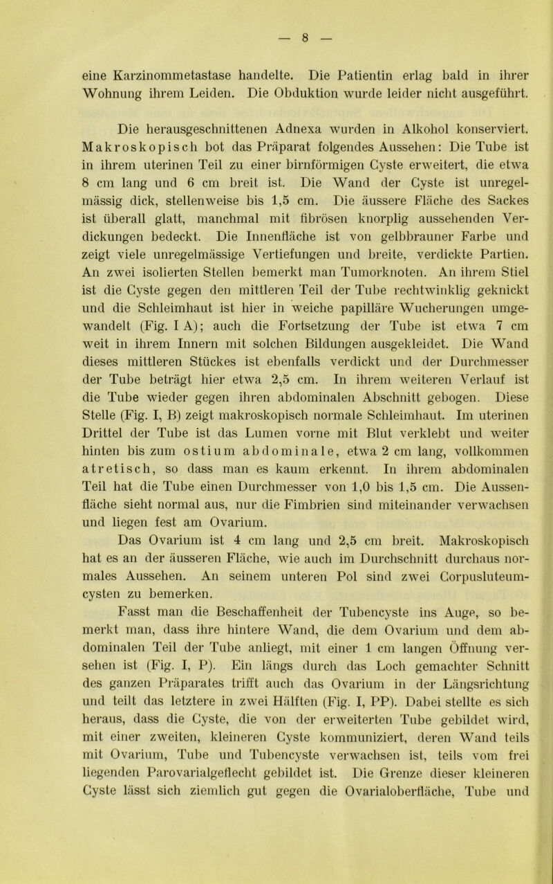 eine Karzinommetastase handelte. Die Patientin erlag bald in ihrer Wohnung ihrem Leiden. Die Obduktion wurde leider nicht ausgeführt. Die herausgeschnittenen Adnexa wurden in Alkohol konserviert. Makroskopisch bot das Präparat folgendes Aussehen: Die Tube ist in ihrem uterinen Teil zu einer bimförmigen Cyste erweitert, die etwa 8 cm lang und 6 cm breit ist. Die Wand der Cyste ist unregel- mässig dick, stellenweise bis 1,5 cm. Die äussere Fläche des Sackes ist überall glatt, manchmal mit fibrösen knorplig aussehenden Ver- dickungen bedeckt. Die Innenfläche ist von gelbbrauner Farbe und zeigt viele unregelmässige Vertiefungen und breite, verdickte Partien. An zwei isolierten Stellen bemerkt man Tumorknoten. An ihrem Stiel ist die Cyste gegen den mittleren Teil der Tube rechtwinklig geknickt und die Schleimhaut ist hier in weiche papilläre Wucherungen umge- wandelt (Fig. I A); auch die Fortsetzung der Tube ist etwa 7 cm weit in ihrem Innern mit solchen Bildungen ausgekleidet. Die Wand dieses mittleren Stückes ist ebenfalls verdickt und der Durchmesser der Tube beträgt hier etwa 2,5 cm. In ihrem weiteren Verlauf ist die Tube wieder gegen ihren abdominalen Abschnitt gebogen. Diese Stelle (Fig. I, B) zeigt makroskopisch normale Schleimhaut. Im uterinen Drittel der Tube ist das Lumen vorne mit Blut verklebt und weiter hinten bis zum o s t i u m abdominale, etwa 2 cm lang, vollkommen atretisch, so dass man es kaum erkennt. In ihrem abdominalen Teil hat die Tube einen Durchmesser von 1,0 bis 1,5 cm. Die Aussen- fläche sieht normal aus, nur die Fimbrien sind miteinander verwachsen und liegen fest am Ovarium. Das Ovarium ist 4 cm lang und 2,5 cm breit. Makroskopisch hat es an der äusseren Fläche, wie auch im Durchschnitt durchaus nor- males Aussehen. An seinem unteren Pol sind zwei Corpusluteum- cysten zu bemerken. Fasst man die Beschaffenheit der Tubencyste ins Auge, so be- merkt man, dass ihre hintere Wand, die dem Ovarium und dem ab- dominalen Teil der Tube anliegt, mit einer 1 cm langen Öffnung ver- sehen ist (Fig. I, P). Ein längs durch das Loch gemachter Schnitt des ganzen Präparates trifft auch das Ovarium in der Längsrichtung und teilt das letztere in zwei Hälften (Fig. I, PP). Dabei stellte es sich heraus, dass die Cyste, die von der erweiterten Tnbe gebildet wird, mit einer zweiten, kleineren Cyste kommuniziert, deren Wand teils mit Ovarium, Tube und Tubencyste verwachsen ist, teils vom frei liegenden Parovarialgeflecht gebildet ist. Die Grenze dieser kleineren Cyste lässt sich ziemlich gut gegen die Ovarialobertkiche, Tube und