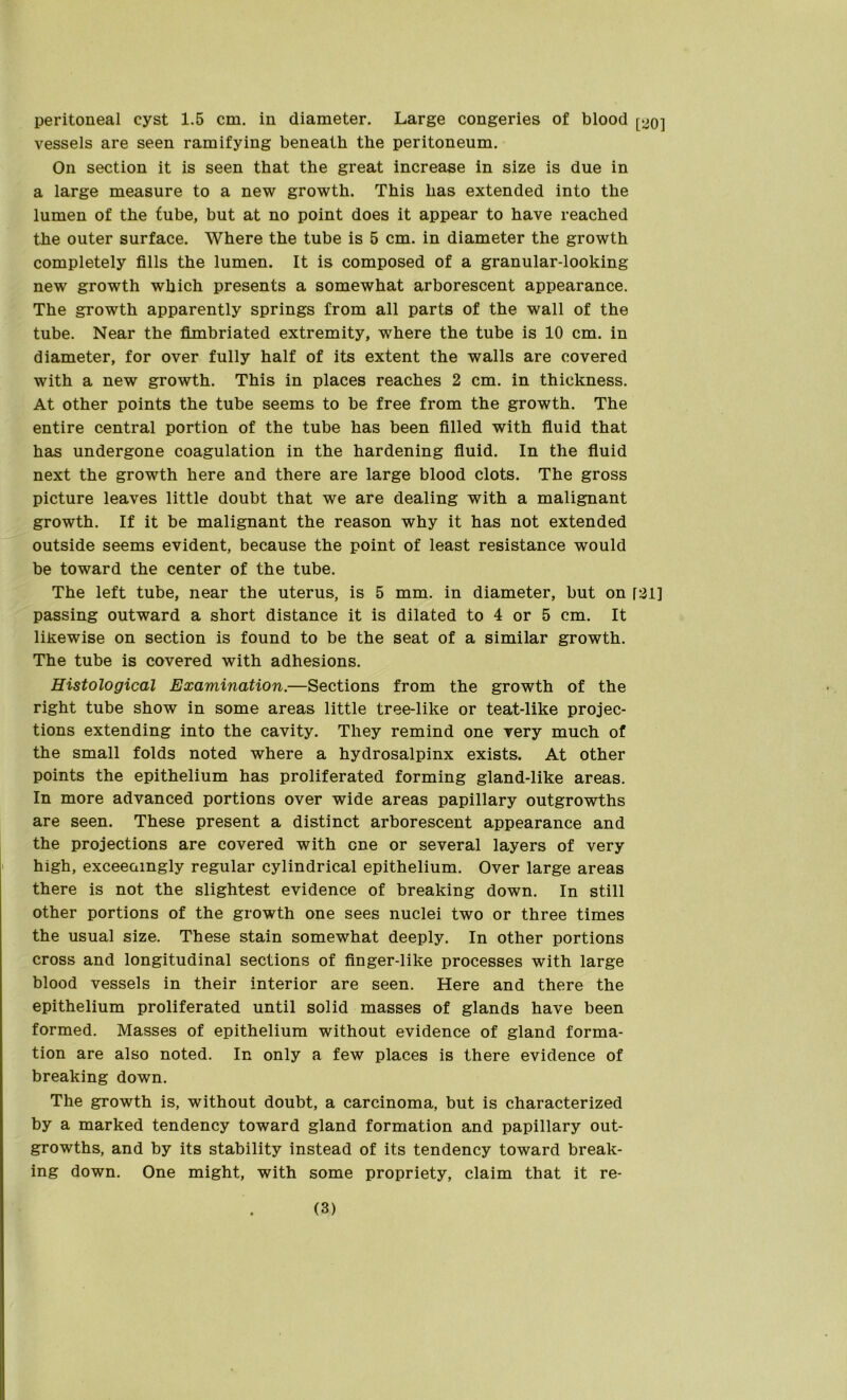 vessels are seen ramifying beneath the peritoneum. On section it is seen that the great increase in size is due in a large measure to a new growth. This has extended into the lumen of the tube, but at no point does it appear to have reached the outer surface. Where the tube is 5 cm. in diameter the growth completely fills the lumen. It is composed of a granular-looking new growth which presents a somewhat arborescent appearance. The growth apparently springs from all parts of the wall of the tube. Near the fimbriated extremity, where the tube is 10 cm. in diameter, for over fully half of its extent the walls are covered with a new growth. This in places reaches 2 cm. in thickness. At other points the tube seems to be free from the growth. The entire central portion of the tube has been filled with fluid that has undergone coagulation in the hardening fluid. In the fluid next the growth here and there are large blood clots. The gross picture leaves little doubt that we are dealing with a malignant growth. If it be malignant the reason why it has not extended outside seems evident, because the point of least resistance would be toward the center of the tube. The left tube, near the uterus, is 5 mm. in diameter, but on f2l] passing outward a short distance it is dilated to 4 or 5 cm. It likewise on section is found to be the seat of a similar growth. The tube is covered with adhesions. Histological Examination.—Sections from the growth of the right tube show in some areas little tree-like or teat-like projec- tions extending into the cavity. They remind one very much of the small folds noted where a hydrosalpinx exists. At other points the epithelium has proliferated forming gland-like areas. In more advanced portions over wide areas papillary outgrowths are seen. These present a distinct arborescent appearance and the projections are covered with one or several layers of very high, exceeamgly regular cylindrical epithelium. Over large areas there is not the slightest evidence of breaking down. In still other portions of the growth one sees nuclei two or three times the usual size. These stain somewhat deeply. In other portions cross and longitudinal sections of finger-like processes with large blood vessels in their interior are seen. Here and there the epithelium proliferated until solid masses of glands have been formed. Masses of epithelium without evidence of gland forma- tion are also noted. In only a few places is there evidence of breaking down. The growth is, without doubt, a carcinoma, but is characterized by a marked tendency toward gland formation and papillary out- growths, and by its stability instead of its tendency toward break- ing down. One might, with some propriety, claim that it re- (3)