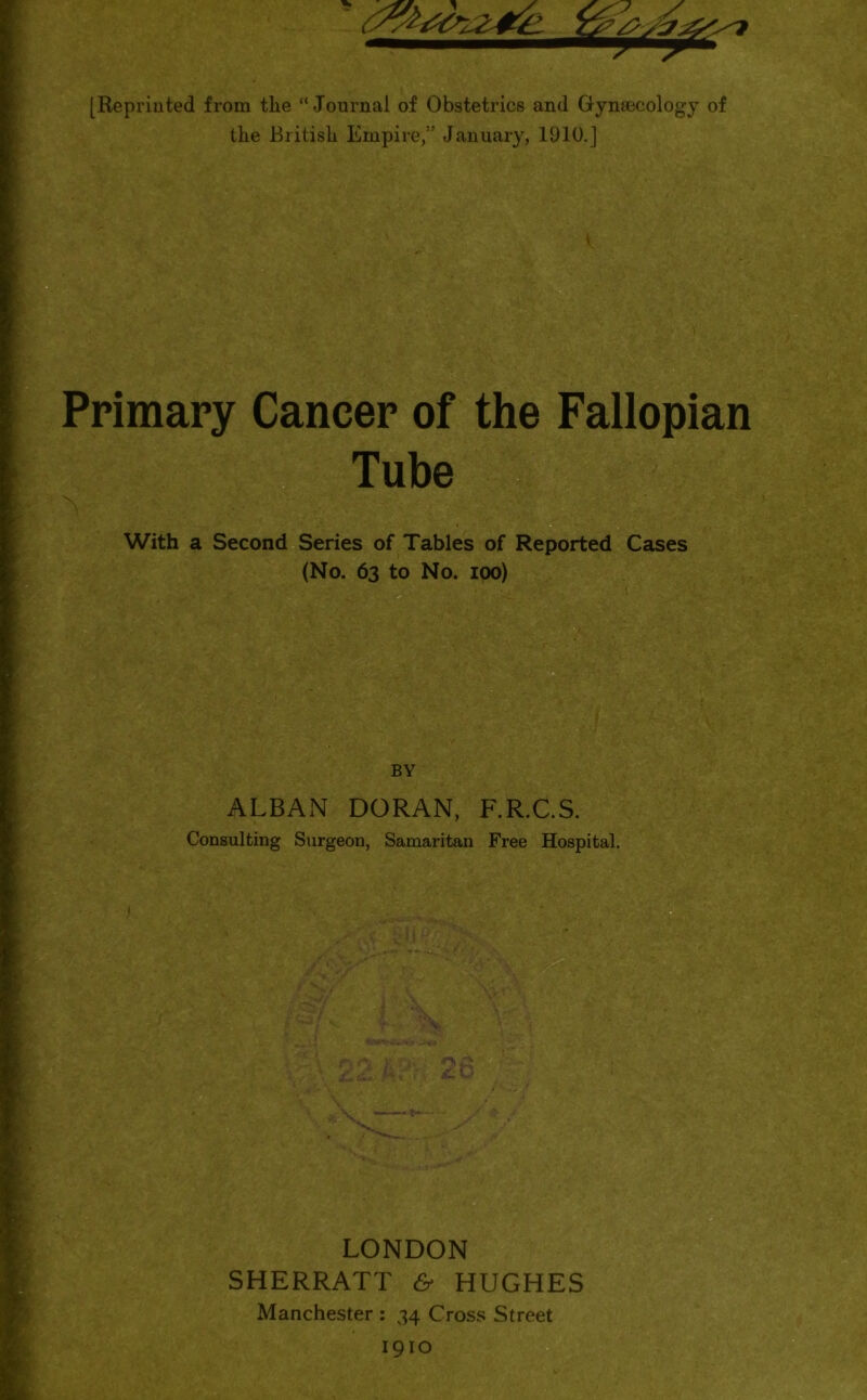 [Reprinted from the “Journal of Obstetrics and Gynaecology of the British Empire,” January, 1910.] Primary Cancer of the Fallopian Tube X With a Second Series of Tables of Reported Cases (No. 63 to No. 100) BY ALBAN DORAN, F.R.C.S. Consulting Surgeon, Samaritan Free Hospital. ■ LONDON SHERRATT & HUGHES Manchester : 34 Cross Street 1910