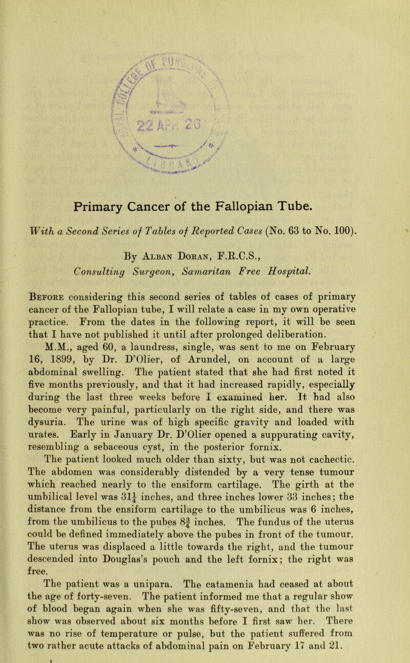 Primary Cancer of the Fallopian Tube. With a Second Series of Tables of Reported Cases (No. 63 to No. 100). By Alban Doran, F.R.C.S., Consulting Surgeon, Samaritan Free Hospital. Before considering this second series of tables of cases of primary cancer of the Fallopian tube, I will relate a case in my own operative practice. From the dates in the following report, it will be seen that I have not published it until after prolonged deliberation. M.M., aged 60, a laundress, single, was sent to me on February 16, 1899, by Dr. D’Olier, of Arundel, on account of a large abdominal swelling. The patient stated that she bad first noted it five months previously, and that it bad increased rapidly, especially during the last three weeks before I examined her. It bad also become very painful, particularly on the right side, and there was dysuria. The urine was of high specific gravity and loaded with urates. Early in January Dr. D’Olier opened a suppurating cavity, resembling a sebaceous cyst, in the posterior fornix. The patient looked much older than sixty, but was not cachectic. The abdomen was considerably distended by a very tense tumour which reached nearly to the ensiform cartilage. The girth at the umbilical level was 31J inches, and three inches lower 33 inches; the distance from the ensiform cartilage to the umbilicus was 6 inches, from the umbilicus to the pubes 8J inches. The fundus of the uterus could be defined immediately above the pubes in front of the tumour. The uterus was displaced a little towards the right, and the tumour descended into Douglas’s pouch and the left fornix; the right was free. The patient was a unipara. The catamenia had ceased at about the age of forty-seven. The patient informed me that a regular show of blood began again when she was fifty-seven, and that the last show was observed about six months before I first saw her. There was no rise of temperature or pulse, but the patient suffered from two rather acute attacks of abdominal pain on February 17 and 21. 1