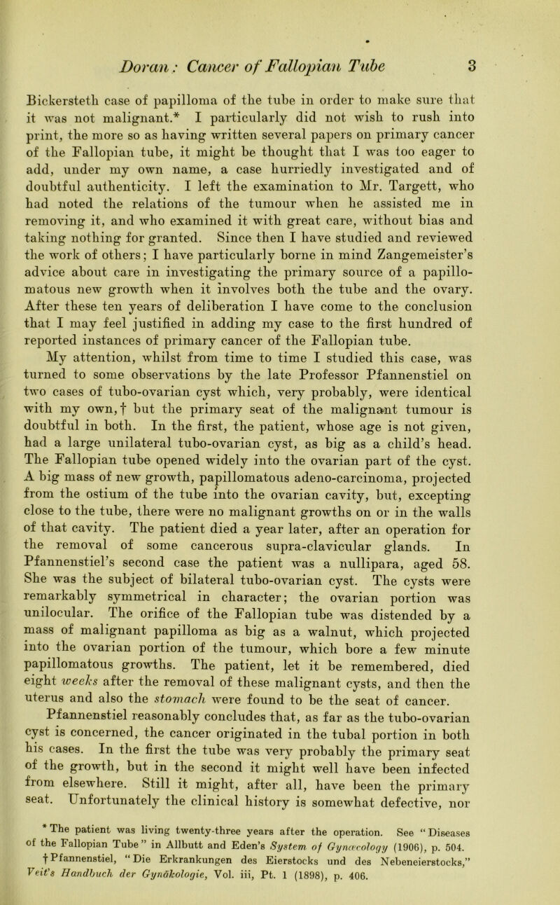 Bickersteth case of papilloma of tlie tube in order to make sure that it was not malignant.* I particularly did not wish to rush into print, the more so as having written several papers on primary cancer of the Fallopian tube, it might be thought that I was too eager to add, under my own name, a case hurriedly investigated and of doubtful authenticity. I left the examination to Mr. Targett, who had noted the relations of the tumour when he assisted me in removing it, and who examined it with great care, without bias and taking nothing for granted. Since then I have studied and reviewed the work of others; I have particularly borne in mind Zangemeister s advice about care in investigating the primary source of a papillo- matous new growth when it involves both the tube and the ovary. After these ten years of deliberation I have come to the conclusion that I may feel justified in adding my case to the first hundred of reported instances of primary cancer of the Fallopian tube. My attention, whilst from time to time I studied this case, was turned to some observations by the late Professor Pfannenstiel on two cases of tubo-ovarian cyst which, very probably, were identical with my own,f but the primary seat of the malignant tumour is doubtful in both. In the first, the patient, whose age is not given, had a large unilateral tubo-ovarian cyst, as big as a child’s head. The Fallopian tube opened widely into the ovarian part of the cyst. A big mass of new growth, papillomatous adeno-carcinoma, projected from the ostium of the tube into the ovarian cavity, but, excepting close to the tube, there were no malignant growths on or in the walls of that cavity. The patient died a year later, after an operation for the removal of some cancerous supra-clavicular glands. In Pfannenstiel’s second case the patient was a nullipara, aged 58. She was the subject of bilateral tubo-ovarian cyst. The cysts were remarkably symmetrical in character; the ovarian portion was unilocular. The orifice of the Fallopian tube was distended by a mass of malignant papilloma as big as a walnut, which projected into the ovarian portion of the tumour, which bore a few minute papillomatous growths. The patient, let it be remembered, died eight weeks after the removal of these malignant cysts, and then the uterus and also the stomach were found to be the seat of cancer. Pfannenstiel reasonably concludes that, as far as the tubo-ovarian cyst is concerned, the cancer originated in the tubal portion in both his cases. In the first the tube was very probably the primary seat of the growth, but in the second it might well have been infected from elsewhere. Still it might, after all, have been the primary seat. Unfortunately the clinical history is somewhat defective, nor * The patient was living twenty-three years after the operation. See “ Diseases of the Fallopian Tube” in Allbutt and Eden’s System, of Gynaecology (1906), p. 504. T Pfannenstiel, Die Erkrankungen des Eierstocks und des Nebeneierstocks,” Veit's Handbuch der Gynakologie, Vol. iii, Pt. 1 (1898), p. 406.