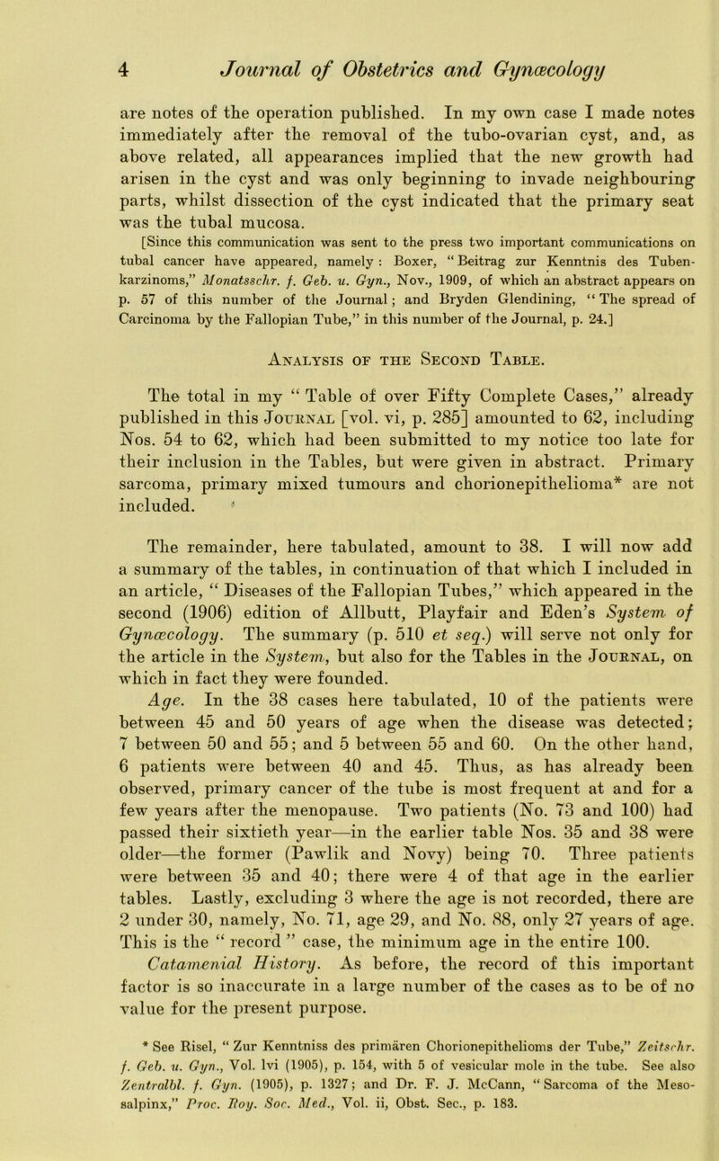 are notes of tlie operation published. In my own case I made notes immediately after the removal of the tubo-ovarian cyst, and, as above related, all appearances implied that the new growth had arisen in the cyst and was only beginning to invade neighbouring parts, whilst dissection of the cyst indicated that the primary seat was the tubal mucosa. [Since this communication was sent to the press two important communications on tubal cancer have appeared, namely : Boxer, “ Beitrag zur Kenntnis des Tuben- karzinoms,” Monatsschr. f. Geb. u. Gyn., Nov., 1909, of which an abstract appears on p. 57 of this number of the Journal ; and Bryden Glendining, “ The spread of Carcinoma by the Fallopian Tube,” in this number of the Journal, p. 24.] Analysis of the Second Table. The total in my “ Table of over Fifty Complete Cases,” already published in this Journal [vol. vi, p. 285] amounted to 62, including Nos. 54 to 62, which had been submitted to my notice too late for their inclusion in the Tables, but were given in abstract. Primary sarcoma, primary mixed tumours and chorionepithelioma* are not included. The remainder, here tabulated, amount to 38. I will now add a summary of the tables, in continuation of that which I included in an article, “ Diseases of the Fallopian Tubes,” which appeared in the second (1906) edition of Allbutt, Playfair and Eden’s System of Gyncecology. The summary (p. 510 et seq.) will serve not only for the article in the System, but also for the Tables in the Journal, on which in fact they were founded. Age. In the 38 cases here tabulated, 10 of the patients were between 45 and 50 years of age when the disease was detected; 7 between 50 and 55; and 5 between 55 and 60. On the other hand, 6 patients were between 40 and 45. Thus, as has already been observed, primary cancer of the tube is most frequent at and for a few years after the menopause. Two patients (No. 73 and 100) had passed their sixtieth year—in the earlier table Nos. 35 and 38 were older—the former (Pawlik and Novy) being 70. Three patients were between 35 and 40; there were 4 of that age in the earlier tables. Lastly, excluding 3 where the age is not recorded, there are 2 under 30, namely, No. 71, age 29, and No. 88, only 27 years of age. This is the “ record ” case, the minimum age in the entire 100. Catamenial History. As before, the record of this important factor is so inaccurate in a large number of the cases as to be of no value for the present purpose. * See Risel, “ Zur Kenntniss des primaren Chorionepithelioms der Tube,” ZeitscJir. /. Geb. v. Gyn., Vol. lvi (1905), p. 154, with 5 of vesicular mole in the tube. See also Zentralbl. f. Gyn. (1905), p. 1327; and Dr. F. J. McCann, “Sarcoma of the Meso- salpinx,” Proc. Boy. Sor. Med., Vol. ii, Obst. Sec., p. 183.