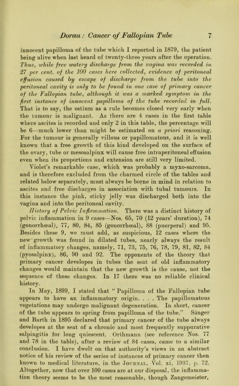 innocent papilloma of the tube which I reported in 1879, the patient being alive when last heard of twenty-three years after the operation. Thus, while free watery discharge from the vagina was recorded in 27 per cent, of the 100 cases here collected, evidence of peritoneal effusion caused hy escape of discharge from the tube into the peritoneal cavity is only to be found in one case of primary cancer of the Fallopian tube, although it was a marked symptom in the first instance of innocent papilloma of the tube recorded in full. That is to say, the ostium as a rule becomes closed very early when the tumour is malignant. As there are 4 cases in the first table where ascites is recorded and only 2 in this table, the percentage will be 6-—much lower than might be estimated on a priori reasoning. For the tumour is generally villous or papillomatous, and it is w'ell known that a free growth of this kind developed on the surface of the ovary, tube or mesosalpinx will cause free intraperitoneal effusion even when its proportions and extension are still very limited. Violet’s remarkable case, which was probably a myxo-sarcoma, and is therefore excluded from the charmed circle of the tables and related below separately, must always be borne in mind in relation to ascites and free discharges in association with tubal tumours. In this instance the pink, sticky jelly was discharged both into the vagina and into the peritoneal cavity. History of Pelvic Inflammation. There was a distinct history of pelvic inflammation in 9 cases—Nos. 65, 70 (12 years’ duration), 74 (gonorrhoeal), 77, 80, 84, 85 (gonorrhoeal), 88 (puerperal) and 95. Besides these 9, we must add, as suspicious, 12 cases where the new'growth was found in dilated tubes, nearly always the result of inflammatory changes, namely, 71, 73, 75, 76, 78, 79, 81, 82, 84 (pyosalpinx), 86, 90 and 92. The opponents of the theory that primary cancer developes in tubes the seat of old inflammatory changes would maintain that the new growth is the cause, not the sequence of these changes. In 17 there was no reliable clinical history. In May, 1899, I stated that “ Papilloma of the Fallopian tube appears to have an inflammatory origin. . . . The papillomatous vegetations may undergo malignant degeneration. In short, cancer of the tube appears to spring from papilloma of the tube.” Sanger and Barth in 1895 declared that primary cancer of the tube always developes at the seat of a chronic and most frequently suppurative salpingitis for long quiescent. Orthmann (see reference Nos. 77 and 78 in the table), after a review of 84 cases, came to a similar conclusion. I have dwelt on that authority’s views in an abstract notice of his review of the series of instances of primary cancer then known to medical literature, in the Journal, Vol. xi, 1907, p. 72. Altogether, now that over 100 cases are at our disposal, the inflamma- tion theory seems to be the most reasonable, though Zangemeister,