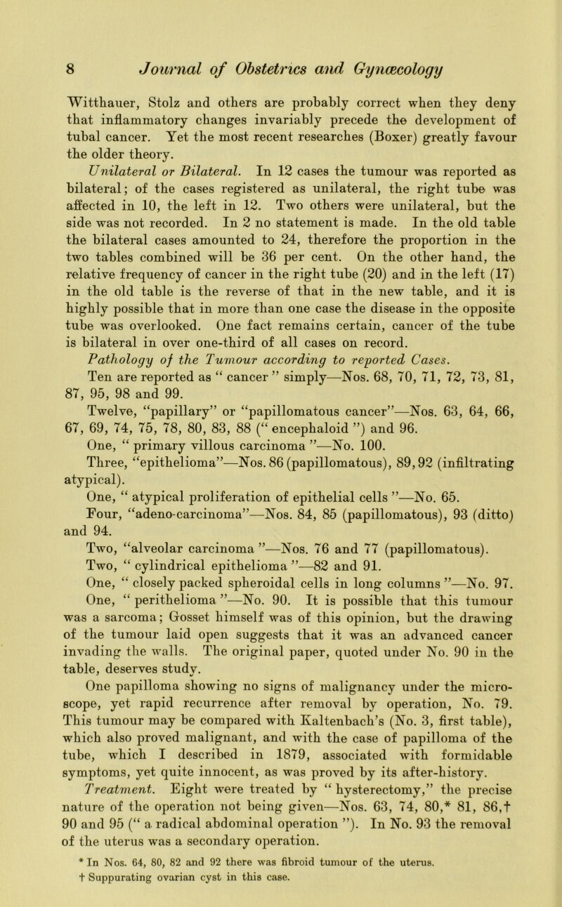 Wittliauer, Stolz and others are probably correct when they deny that inflammatory changes invariably precede the development of tubal cancer. Yet the most recent researches (Boxer) greatly favour the older theory. Unilateral or Bilateral. In 12 cases the tumour was reported as bilateral; of the cases registered as unilateral, the right tube was affected in 10, the left in 12. Two others were unilateral, but the side was not recorded. In 2 no statement is made. In the old table the bilateral cases amounted to 24, therefore the proportion in the two tables combined will be 36 per cent. On the other hand, the relative frequency of cancer in the right tube (20) and in the left (17) in the old table is the reverse of that in the new table, and it is highly possible that in more than one case the disease in the opposite tube was overlooked. One fact remains certain, cancer of the tube is bilateral in over one-third of all cases on record. Pathology of the Tumour according to reported Cases. Ten are reported as “ cancer ” simply—Nos. 68, 70, 71, 72, 73, 81, 87, 95, 98 and 99. Twelve, “papillary” or “papillomatous cancer”—Nos. 63, 64, 66, 67, 69, 74, 75, 78, 80, 83, 88 (“ encephaloid ”) and 96. One, “ primary villous carcinoma ”—No. 100. Three, “epithelioma”—Nos. 86 (papillomatous), 89,92 (infiltrating atypical). One, “ atypical proliferation of epithelial cells ”—No. 65. Four, “adeno-carcinoma”—Nos. 84, 85 (papillomatous), 93 (ditto) and 94. Two, “alveolar carcinoma ”—Nos. 76 and 77 (papillomatous). Two, “ cylindrical epithelioma ”—82 and 91. One, “ closely packed spheroidal cells in long columns ”—No. 97. One, “ perithelioma ”—No. 90. It is possible that this tumour was a sarcoma; Gosset himself was of this opinion, but the drawing of the tumour laid open suggests that it was an advanced cancer invading the walls. The original paper, quoted under No. 90 in the table, deserves studv. One papilloma showing no signs of malignancy under the micro- scope, yet rapid recurrence after removal by operation, No. 79. This tumour may be compared with Kaltenbach’s (No. 3, first table), which also proved malignant, and with the case of papilloma of the tube, which I described in 1879, associated with formidable symptoms, yet quite innocent, as was proved by its after-history. Treatment. Eight were treated by “ hysterectomy,” the precise nature of the operation not being given—Nos. 63, 74, 80,* 81, 86,t 90 and 95 (“ a radical abdominal operation ”). In No. 93 the removal of the uterus was a secondary operation. * In Nos. 64, 80, 82 and 92 there was fibroid tumour of the uterus, t Suppurating ovarian cyst in this case.