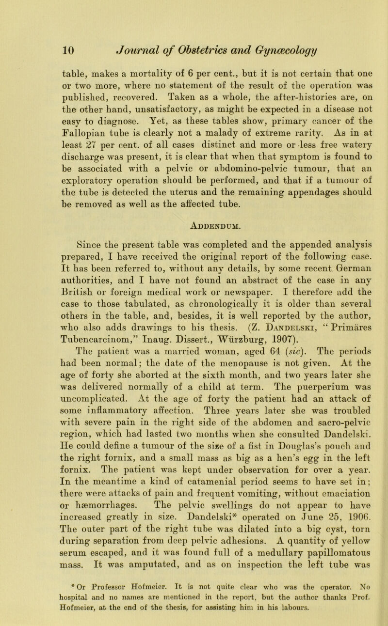 table, makes a mortality of 6 per cent., but it is not certain that one or two more, where no statement of the result of the operation was published, recovered. Taken as a whole, the after-histories are, on the other hand, unsatisfactory, as might be expected in a disease not easy to diagnose. Yet, as these tables show, primary cancer of the Fallopian tube is clearly not a malady of extreme rarity. As in at least 27 per cent, of all cases distinct and more or dess free watery discharge was present, it is clear that when that symptom is found to be associated with a pelvic or abdomino-pelvic tumour, that an exploratory operation should be performed, and that if a tumour of the tube is detected the uterus and the remaining appendages should be removed as well as the affected tube. Addendum. Since the present table was completed and the appended analysis prepared, I have received the original report of the following case. It has been referred to, without any details, by some recent German authorities, and I have not found an abstract of the case in anv British or foreign medical work or newspaper. I therefore add the case to those tabulated, as chronologically it is older than several others in the table, and, besides, it is well reported by the author, who also adds drawings to his thesis. (Z. Dandelski, “ Primares Tubencarcinom,” Inaug. Dissert., Wurzburg, 1907). The patient was a married woman, aged 64 (sic). The periods had been normal; the date of the menopause is not given. At the age of forty she aborted at the sixth month, and two years later she was delivered normally of a child at term. The puerperium was uncomplicated. At the age of forty the patient had an attack of some inflammatory affection. Three years later she was troubled with severe pain in the right side of the abdomen and sacro-pelvic region, which had lasted two months when she consulted Dandelski. lie could define a tumour of the size of a fist in Douglas’s pouch and the right fornix, and a small mass as big as a hen’s egg in the left fornix. The patient was kept under observation for over a year. In the meantime a kind of catamenial period seems to have set in; there were attacks of pain and frequent vomiting, without emaciation or haemorrhages. The pelvic swellings do not appear to have increased greatly in size. Dandelski* operated on June 25, 1906. The outer part of the right tube was dilated into a big cyst, torn during separation from deep pelvic adhesions. A quantity of yellow serum escaped, and it was found full of a medullary papillomatous mass. It was amputated, and as on inspection the left tube was * Or Professor Hofmeier. It is not quite clear who was the operator. No hospital and no names are mentioned in the report, but the author thanks Prof. Hofmeier, at the end of the thesis, for assisting him in his labours.