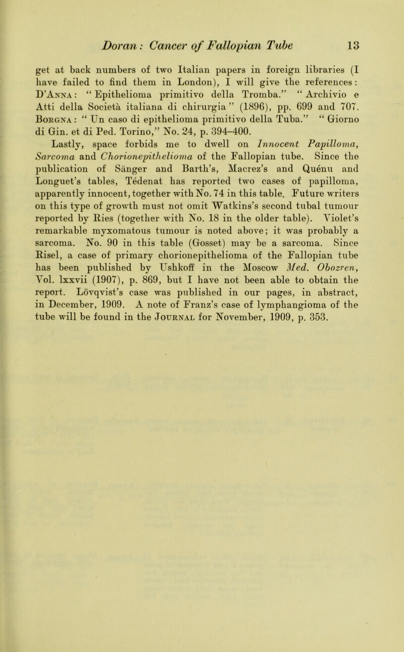 get at back numbers of two Italian papers in foreign libraries (I have failed to find them in London), I will give the references : D’Anna : “ Epithelioma primitivo della Tromba.” “ Archivio e Atti della Societa italiana di chirurgia ” (1896), pp. 699 and 707. Borgna: “ Un caso di epithelioma primitivo della Tuba.” “ Giorno di Gin. et di Ped. Torino,” No. 24, p. 394-400. Lastly, space forbids me to dwell on Innocent Papilloma, Sarcoma and Chorionepithelioma of the Fallopian tube. Since the publication of Sanger and Barth’s, Macrez’s and Quenu and Longuet’s tables, Tedenat has reported two cases of papilloma, apparently innocent, together with No. 74 in this table. Future writers on this type of growth must not omit Watkins’s second tubal tumour reported by Hies (together with No. 18 in the older table). Violet’s remarkable myxomatous tumour is noted above; it was probably a sarcoma. No. 90 in this table (Gosset) may be a sarcoma. Since Bisel, a case of primary chorionepithelioma of the Fallopian tube has been published by Ushkoff in the Moscow Med. Obozren, Vol. lxxvii (1907), p. 869, but I have not been able to obtain the report. Lovqvist’s case was published in our pages, in abstract, in December, 1909. A note of Franz’s case of lymphangioma of the tube will be found in the Journal for November, 1909, p. 353.