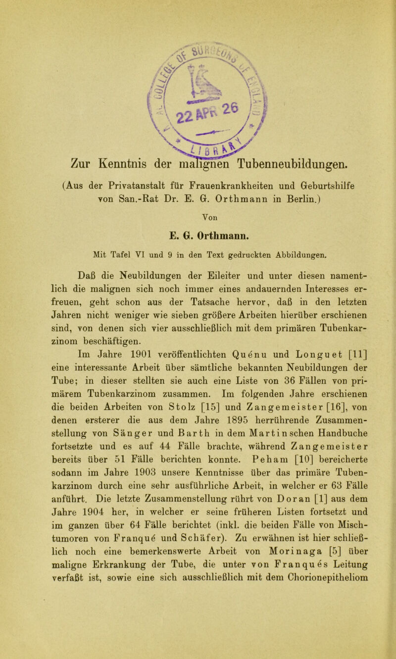 (Aus der Privatanstalt für Frauenkrankheiten und Geburtshilfe von San.-Rat Dr. E. G. Orthmann in Berlin.) Von E. G. Orthmann. Mit Tafel VI und 9 in den Text gedruckten Abbildungen. Daß die Neubildungen der Eileiter und unter diesen nament- lich die malignen sich noch immer eines andauernden Interesses er- freuen, geht schon aus der Tatsache hervor, daß in den letzten Jahren nicht weniger wie sieben größere Arbeiten hierüber erschienen sind, von denen sich vier ausschließlich mit dem primären Tubenkar- zinom beschäftigen. Im Jahre 1901 veröffentlichten Quenu und Longuet [11] eine interessante Arbeit über sämtliche bekannten Neubildungen der Tube; in dieser stellten sie auch eine Liste von 36 Fällen von pri- märem Tubenkarzinom zusammen. Im folgenden Jahre erschienen die beiden Arbeiten von Stolz [15] und Zangemeister [16], von denen ersterer die aus dem Jahre 1895 herrührende Zusammen- stellung von Sänger und Barth in dem Martin sehen Handbuche fortsetzte und es auf 44 Fälle brachte, während Zangemeister bereits über 51 Fälle berichten konnte. Peham [10] bereicherte sodann im Jahre 1903 unsere Kenntnisse über das primäre Tuben- karzinom durch eine sehr ausführliche Arbeit, in welcher er 63 Fälle anführt. Die letzte Zusammenstellung rührt von Doran [1] aus dem Jahre 1904 her, in welcher er seine früheren Listen fortsetzt und im ganzen über 64 Fälle berichtet (inkl. die beiden Fälle von Misch- tumoren von Franque und Schäfer). Zu erwähnen ist hier schließ- lich noch eine bemerkenswerte Arbeit von Morinaga [5] über maligne Erkrankung der Tube, die unter von Franques Leitung verfaßt ist, sowie eine sich ausschließlich mit dem Chorionepitheliom