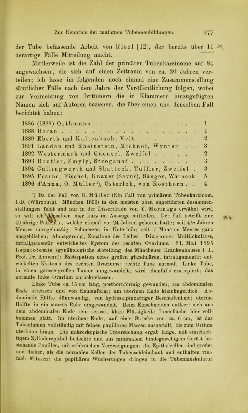 der Tube befassende Arbeit von Risel [12], der bereits über 11 derartige Fälle Mitteilung macht. Mittlerweile ist die Zahl der primären Tubenkarzinome auf 84 angewachsen, die sich auf einen Zeitraum von ca. 20 Jahren ver- teilen; ich lasse im folgenden noch einmal eine Zusammenstellung sämtlicher Fälle nach dem Jahre der Veröffentlichung folgen, wobei zur Vermeidung von Irrtümern die in Klammern hinzugefügten Namen sich auf Autoren beziehen, die über einen und denselben Fall berichtet haben: 1886 (1888) Orth mann 1 1888 Do ran 1 1889 Eberth und Kaltenbach, Veit 2 1891 Landau und Rheinstein, Michnof, Wynter . . 3 1892 West er mark und Quensel, Zweifel 2 1893 Routier,Smyly,Stroganof 3 1894 Cullingworth und Shattock, Tuffier, Zweifel . 3 1895 Fearne, Fischei, Knauer (Savor), Sänger, Warneck 5 1896 d’Anna, 0. Müller 0? Osterloh, von Rosthorn . . 4 0 Da der Fall von 0. Müller (Ein Fall von primärem Tubenkarzinom. I.-D. (Würzburg). München 1896) in den meisten oben angeführten Zusammen- stellungen fehlt und nur in der Dissertation von Y. Morinaga erwähnt wird, so will ich''^^selben hier kurz im Auszuge mitteilen. Der Fall betrifft eine 49jährige Patremin, welche einmal vor 24 Jahren geboren hatte; seit 4V2 Jahren Menses unregelmäßig, Schmerzen im Unterleib; seit 7 Monaten Menses ganz ausgeblieben; Abmagerung, Zunahme des Leibes. Diagnose: Multilokuläres, intraligamentär entwickeltes Kystom des rechten Ovariums. 21. Mai 1895 Laparotomie (gynäkologische Abteilung des Münchener Krankenhauses 1. I., Prof. Dr. Amann): Exstirpation eines großen glandulären, intraligamentär ent- wickelten Kystoms des rechten Ovariums; rechte Tube normal. Linke Tube, in einen gänseeigroßen Tumor umgewandelt, wird ebenfalls exstirpiert; das normale linke Ovarium zurückgelassen. Linke Tube ca. 15 cm lang, posthornförmig gewunden; am abdominalen Ende atretisch und von Keulenform; am uterinen Ende kleinfingerdick. Ab- dominale Hälfte dünnwandig, von hydrosalpinxartiger Beschaffenheit; uterine Hälfte in ein starres Rohr umgewandelt. Beim Einschneiden entleert sich aus dem abdominalen Ende rein seröse, klare Flüssigkeit; Innenfläche hier voll- kommen glatt. Im uterinen Ende, auf einer Strecke von ca. 6 cm, ist das Tubenlumen vollständig mit feinen papillären Massen ausgefüllt, bis zum Ostium uterinum hinan. Die mikroskopische Untersuchung ergab lange, mit einschich- tigem Zylinderepithel bedeckte und aus minimalem bindegewebigem Gerüst be- stehende Papillen, mit zahlreichen Verzweigungen; die Epithelzellen sind größer und dicker, als die normalen Zellen der Tubenschleiinhaut und enthalten viel- fach Mitosen; die papillären Wucherungen dringen in die Tubenmuskulatur