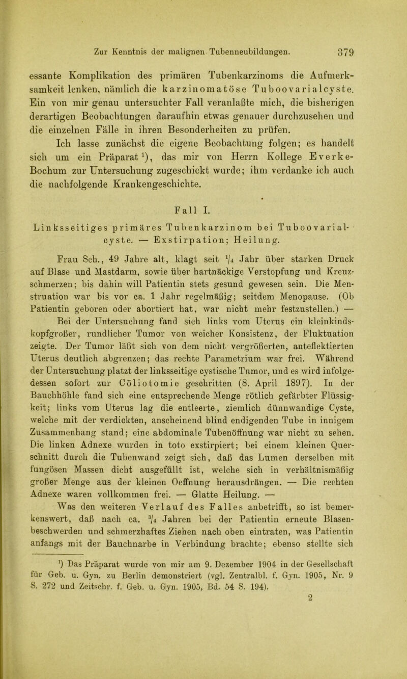essante Komplikation des primären Tubenkarzinoms die Aufmerk- samkeit lenken, nämlich die karzinomatöse Tuboovarialcyste. Ein von mir genau untersuchter Fall veranlaßte mich, die bisherigen derartigen Beobachtungen daraufhin etwas genauer durchzusehen und die einzelnen Fälle in ihren Besonderheiten zu prüfen. Ich lasse zunächst die eigene Beobachtung folgen; es handelt sich um ein Präparat^), das mir von Herrn Kollege Everke- Bochum zur Untersuchung zugeschickt wurde; ihm verdanke ich auch die nachfolgende Krankengeschichte. Fall I. Linksseitiges primäres Tuhenkarzinom bei Tuboovarial- cyste. — Exstirpation; Heilung. Frau Sch., 49 Jahre alt, klagt seit ^/4 Jahr über starken Druck auf Blase und Mastdarm, sowie über hartnäckige Verstopfung und Kreuz- schmerzen; bis dahin will Patientin stets gesund gewesen sein. Die Men- struation war bis vor ca. 1 Jahr regelmäßig; seitdem Menopause. (Ob Patientin geboren oder abortiert hat, war nicht mehr festzustellen.) — Bei der Untersuchung fand sich links vom Uterus ein kleinkinds- kopfgroßer, rundlicher Tumor von weicher Konsistenz, der Fluktuation zeigte. Der Tumor läßt sich von dem nicht vergrößerten, anteflektierten Uterus deutlich abgrenzen; das rechte Parametrium war frei. Während der Untersuchung platzt der linksseitige cystische Tumor, und es wird infolge- dessen sofort zur Cöliotomie geschritten (8. April 1897). In der Bauchhöhle fand sich eine entsprechende Menge rötlich gefärbter Flüssig- keit; links vom Uterus lag die entleerte, ziemlich dünnwandige Cyste, welche mit der verdickten, anscheinend blind endigenden Tube in innigem Zusammenhang stand; eine abdominale Tubenöffnung war nicht zu sehen. Die linken Adnexe wurden in toto exstirpiert; bei einem kleinen Quer- schnitt durch die Tubenwand zeigt sich, daß das Lumen derselben mit fungösen Massen dicht ausgefüllt ist, welche sich in verhältnismäßig großer Menge aus der kleinen Oeffnung herausdrängen. — Die rechten Adnexe waren vollkommen frei. — Glatte Heilung. — Was den weiteren Verlauf des Falles anbetrifft, so ist bemer- kenswert, daß nach ca. % Jahren bei der Patientin erneute Blasen- beschwerden und schmerzhaftes Ziehen nach oben eintraten, was Patientin anfangs mit der Bauchnarbe in Verbindung brachte; ebenso stellte sich 9 Das Präparat wurde von mir am 9. Dezember 1904 in der Gesellschaft für Geb. u. Gyn. zu Berlin demonstriert (vgl. Zentralbl. f. Gyn. 1905, Nr. 9 S. 272 und Zeitschr. f. Geb. u. Gyn. 1905, Bd. 54 S. 194). 2