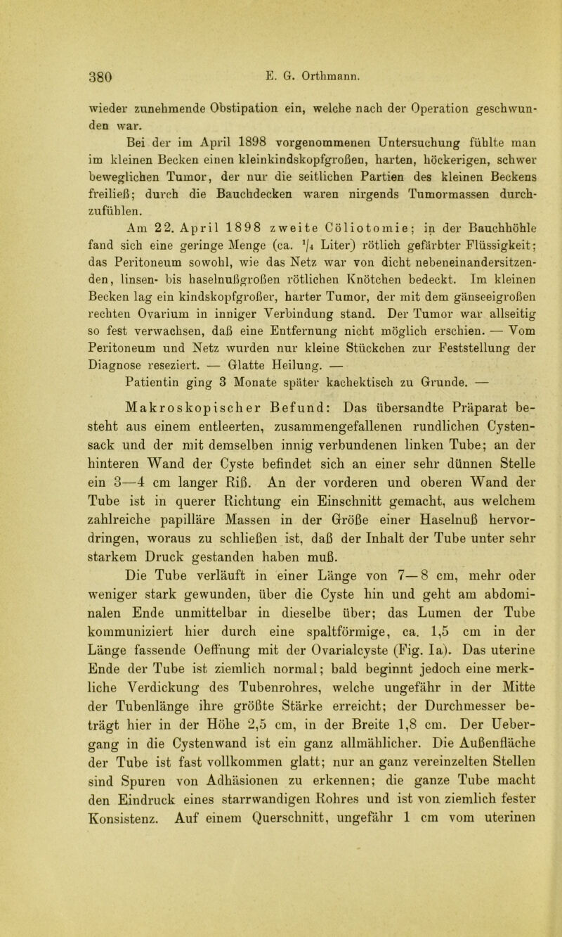 wieder zunehmende Obstipation ein, welche nach der Operation geschwun- den war. Bei der im April 1898 vorgenommenen Untersuchung fühlte man im kleinen Becken einen kleinkindskopfgroßen, harten, höckerigen, schwer beweglichen Tumor, der nur die seitlichen Partien des kleinen Beckens freiließ; durch die Bauchdecken waren nirgends Tumormassen durch- zufühlen. Am 22. April 1898 zweite Cöliotomie; in der Bauchhöhle fand sich eine geringe Menge (ca. Liter) rötlich gefärbter Flüssigkeit; das Peritoneum sowohl, wie das Netz war von dicht nebeneinandersitzen- den, linsen- bis haselnußgroßen rötlichen Knötchen bedeckt. Im kleinen Becken lag ein kindskopfgroßer, harter Tumor, der mit dem gänseeigroßen rechten Ovarium in inniger Verbindung stand. Der Tumor war allseitig so fest verwachsen, daß eine Entfernung nicht möglich erschien. — Vom Peritoneum und Netz wurden nur kleine Stückchen zur Feststellung der Diagnose reseziert. — Glatte Heilung. — Patientin ging 3 Monate später kachektisch zu Grunde. — Makroskopischer Befund: Das übersandte Präparat be- steht aus einem entleerten, zusammengefallenen rundlichen Cysten- sack und der mit demselben innig verbundenen linken Tube; an der hinteren Wand der Cyste befindet sich an einer sehr dünnen Stelle ein 3—4 cm langer Riß. An der vorderen und oberen Wand der Tube ist in querer Richtung ein Einschnitt gemacht, aus welchem zahlreiche papilläre Massen in der Größe einer Haselnuß hervor- dringen, woraus zu schließen ist, daß der Inhalt der Tube unter sehr starkem Druck gestanden haben muß. Die Tube verläuft in einer Länge von 7—8 cm, mehr oder weniger stark gewunden, über die Cyste hin und geht am abdomi- nalen Ende unmittelbar in dieselbe über; das Lumen der Tube kommuniziert hier durch eine spaltförmige, ca. 1,5 cm in der Länge fassende Oeffnung mit der Ovarialcyste (Fig. la). Das uterine Ende der Tube ist ziemlich normal; bald beginnt jedoch eine merk- liche Verdickung des Tubenrohres, welche ungefähr in der Mitte der Tubenlänge ihre größte Stärke erreicht; der Durchmesser be- trägt hier in der Höhe 2,5 cm, in der Breite 1,8 cm. Der üeber- gang in die Cystenwand ist ein ganz allmählicher. Die Außenfläche der Tube ist fast vollkommen glatt; nur an ganz vereinzelten Stellen sind Spuren von Adhäsionen zu erkennen; die ganze Tube macht den Eindruck eines starrwandigen Rohres und ist von ziemlich fester Konsistenz. Auf einem Querschnitt, ungefähr 1 cm vom uterinen