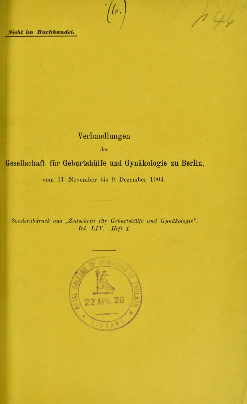 Nicht im Buchhandel, i C / / / y Verhandlungen der Gesellschaft für Geburtshülfe und Gynäkologie zu Berlin, vom 11. November bis 9. Dezember 1904. Sonderabdruck aus „Zeitschrift für Geburtshülfe und Gynükoloqieu. JBd. LIV. Heft 1.