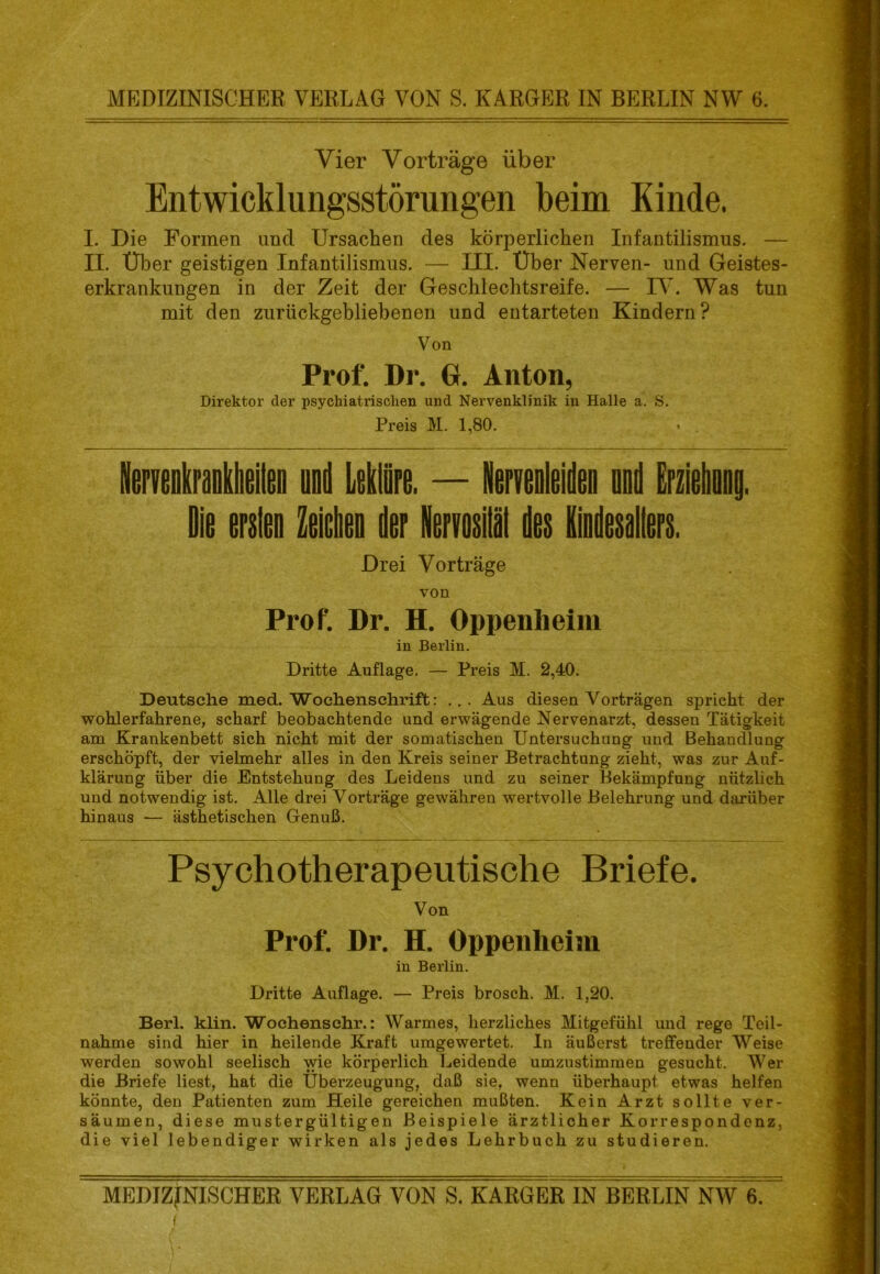 Vier Vorträge über Entwicklungsstörungen beim Kinde. I. Die Formen und Ursachen des körperlichen Infantilismus. — II. Über geistigen Infantilismus. — III. Über Nerven- und Geistes- erkrankungen in der Zeit der Geschlechtsreife. — TV. Was tun mit den zurückgebliebenen und entarteten Kindern? Von Prof. Dr, G. Anton, Direktor der psychiatrischen und Nervenklinik in Halle a. S. Preis M. 1,80. • . lierveDliraflklieiteD ood Leklöre. — NerveDleiden oDd Erziehoag. Die erstee ZeickD der Nervosiläl des EiDdesaliers. Drei Vorträge von Prof. Dr. H. Oppenheim in Berlin. Dritte Auflage. — Preis M. 2,40. Deutsche med. Wochenschrift: ... Aus diesen Vorträgen spricht der wohlerfahrene, scharf beobachtende und erwägende Nervenarzt, dessen Tätigkeit am Krankenbett sich nicht mit der somatischen Untersuchung und Behandlung erschöpft, der vielmehr alles in den Kreis seiner Betrachtung zieht, was zur Auf- klärung über die Entstehung des Leidens und zu seiner Bekämpfung nützlich und notwendig ist. Alle drei Vorträge gewähren wertvolle Belehrung und darüber hinaus — ästhetischen Genuß. Psychotherapeutische Briefe. Von Prof. Dr. H. Oppenheim in Berlin. Dritte Auflage. — Preis brosch. M. 1,20. Berl. klin. Wochenschr.: Warmes, herzliches Mitgefühl und rege Teil- nahme sind hier in heilende Kraft umgewertet. In äußerst treffender Weise werden sowohl seelisch wie körperlich l^eidende umzustimmen gesucht. Wer die Briefe liest, hat die Überzeugung, daß sie, wenn überhaupt etwas helfen könnte, den Patienten zum Heile gereichen mußten. Kein Arzt sollte ver- säumen, diese mustergültigen Beispiele ärztlicher Korrespondenz, die viel lebendiger wirken als jedes Lehrbuch zu studieren. MEDIZINISCHER VERLAG VON S. KARGER IN BERLIN NW 6. f