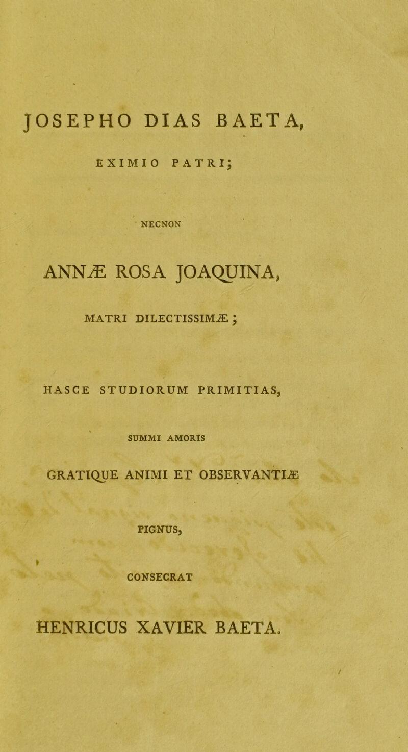 JOSEPHO DIAS BAETA, EXIMIO patri; NECNON ANNiE ROSA JOAQUINA, MATRI DILECTISSIMA ; HASCE STUDIORUM PRIMITIAS, SUMMI AMORIS GRATIQUE ANIMI ET OBSERVANTIA FIGNUS, » CONSECRAT HENRICUS XAVIER BAETA,
