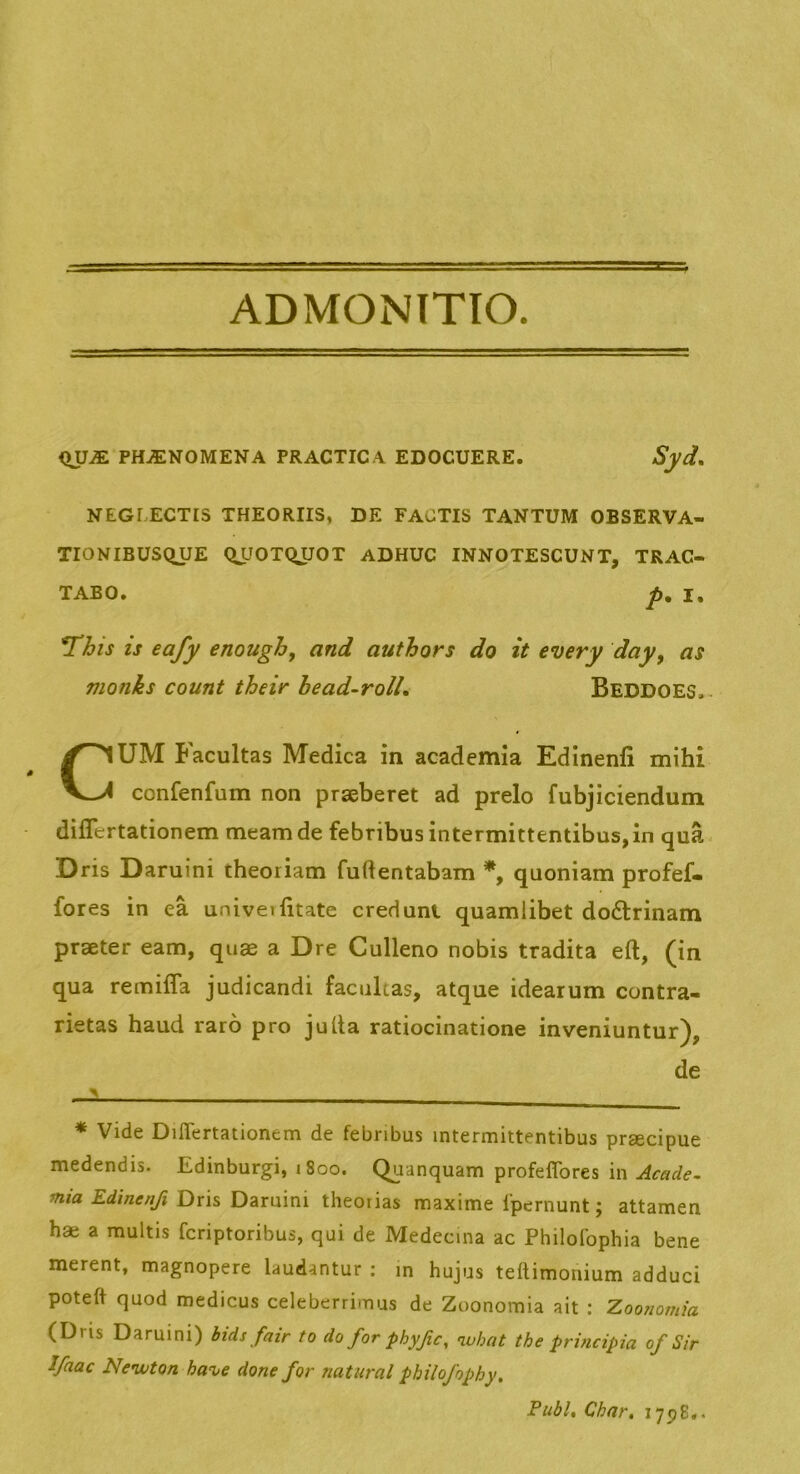 ADMONTTIO. iXUJE PHiENOMENA PRACTICA EDOCUERE. JSyd. NEGLECTIS THEORIIS, DE FACTIS TANTUM OBSERVA- TIONIBUSQUE QUOTQJJOT ADHUC INNOTESCUNT, TRAC- TABO. p, I, ms is eafy enough, and authors do it every day^ as monks count their head-roll. Beddoes, CUM Facultas Medica in academia Edinenfi mihi confenfum non praeberet ad prelo fubjiciendum diflertationem meam de febribus intermittentibus,in qua D ris Daruini theoriam fuflentabam quoniam profef- fores in ea univeilitate credunt quamlibet dodtrinam praeter eam, quae a Dre Culleno nobis tradita eft, (in qua remilTa judicandi facultas, atque idearum contra- rietas haud raro pro julta ratiocinatione inveniuntur), de * Vide Diflertationem de febribus intermittentibus prgecipue medendis. Edinburgi, 1800. Quanquam profeflbres in Acade. mia Edinenfi Dris Daruini theoiias maxime fpcrnunt; attamen hae a multis fcriptoribus, qui de Medecina ac Philolbphia bene merent, magnopere laudantur ; in hujus tellimonium adduci poteft quod medicus celeberrimus de Zoonomia ait : Zoonomia (Dris Daruini) bids fair to doforphyfc, nubat the principia of Sir Jfaac Nenvton han>e done for natural philofophy. Pubi, Char, 1798..