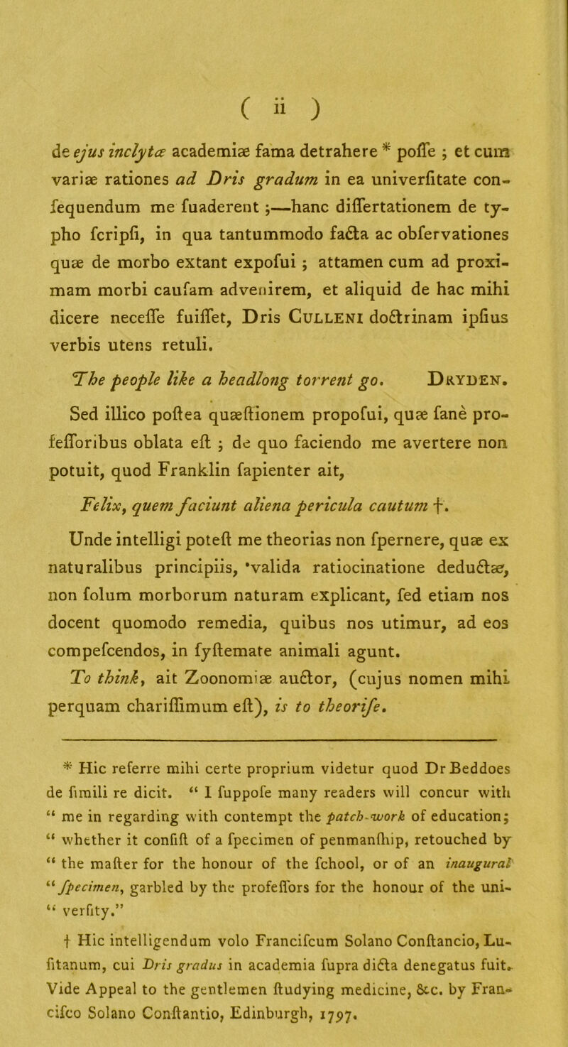 de ejus inclytce academiae fama detrahere ^ polTe ; et cum variae rationes ad Dris gradum in ea univerfitate con- fequendum me fuaderent;—hanc differtationem de ty- pho fcripfi, in qua tantummodo fadla ac obfervationes quae de morbo extant expofui; attamen cum ad proxi- mam morbi caufam adveidrem, et aliquid de hac mihi dicere necefle fuiflet, Dris Culleni dodtrinam ipfius verbis utens retuli. The people Itke a headlong torrent go, Dryden. Sed illico poftea quaeftionem propofui, quae fane pro- feflbribus oblata eft ; de quo faciendo me avertere non potuit, quod Franklin fapienter ait, Felix, quem faciunt aliena pericula cautum f. Unde intelligi poteft me theorias non fpernere, quae ex naturalibus principiis, 'valida ratiocinatione deduftaer, non folum morborum naturam explicant, fed etiam nos docent quomodo remedia, quibus nos utimur, ad eos compefcendos, in fyftemate animali agunt. To think, ait Zoonomiae au£lor, (cujus nomen mihi perquam chariffimum eft), is to theorife. * Hic referre mihi certe proprium videtur quod DrBeddoes de firaili re dicit. “ 1 fuppofe many readers will concur vvith “ me in regarding vvith contempt the patch-nvork of education; “ whtther it confift of a fpecimen of penmanftrip, retouched by “ the mafter for the honour of the fchool, or of an inaugurat' fpecimen, garbled by the profeflbrs for the honour of the uni- ‘‘ verfity.” ■f Hic intelligendum volo Francifcum Solano Conftancio, Lu- fitanum, cui Dris gradus in academia fupradidla denegatus fuit. Vide Appeal to the gentlemen ftudying medicine, &c. by Fran«* cifco Solano Conftantio, Edinburgh, 1797.