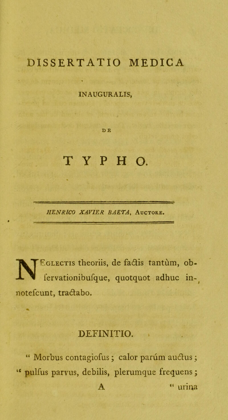 INAUGURALIS, D E TYPHO. HENRICO XAVIER BAETA, Auctore. NEglectis theoriis, de fadis tantum, ob- fervationibufque, quotquot adhuc in-^ notefcunt, tradabo. DEFINITIO. > “ Morbus contagiofus; calor parum audus; A urma