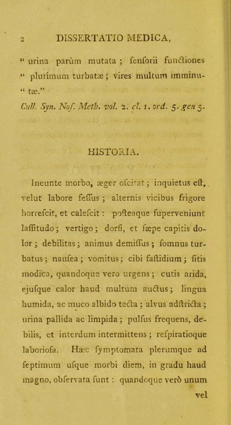 “ urina parum mutata ; fenforii fundliones “ plurimum turbatae; vires multum imminu- “ tae.” Cdill. Syn. No/. Meth. vol. 2. ct. i. ord. 5. gen 5. HISTORIA. Ineunte morbo, ^eger ofcitat; inquietus relut labore felTus ; alternis vicibus frigore horrefcit, et calefcit : podeaque fuperveniunt laflitudo; vertigo; dorfi, et faepe capitis do« lor ; debilitas; animus demilTus; fomnus tur- batus ; naufea ; vomitus; cibi faftidium; fitis modica, quandoque vero urgens; cutis arida, ( ejufque calor haud multum audlus; lingua humida, ac muco albido tedla ; alvus adflrida; urina pallida ac limpida; pulfus frequens, de- bilis, et interdum intermittens; refpiratioque laboriofin Ha?c fymptomata plerumque ad feptimum ufque morbi diem, in gradu haud magno, obfervata funt: quandoque verb unum vel