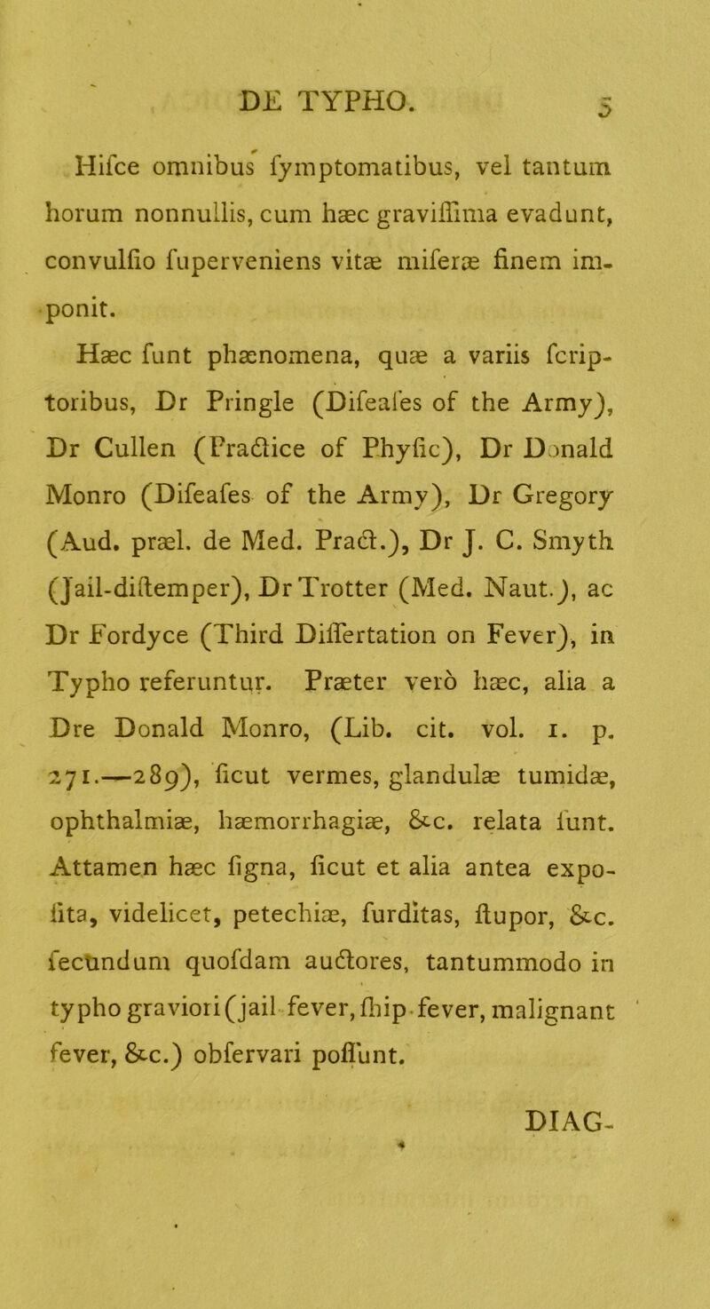 Hifce omnibus fymptornatibus, vel tantum horum nonnullis, cum haec graviffima evadunt, convuHio fuperveniens vitae miferae finem im- ponit. Haec funt phaenomena, quae a variis fcrip- toribus, Dr Pringle (Difeafes of the Army), Dr Cullen (Pradlice of Phyfic), Dr Donald Monro (Difeafes of the Army), Dr Gregory (Aud. praei, de Med. Prad:.), Dr J. C. Smyth (Jail-diftemper), Dr Trotter (Med. NautJ, ac Dr Eordyce (Third Diflertation on Fever), in Typho referuntur. Praeter vero h^c, alia a Dre Donald Monro, (Lib. cit. vol. i. p. 271.—289), ficut vermes, glandula tumidce, Ophthalmiae, haemorrhagiae, &c. relata funt. Attamen haec ligna, ficut et alia antea expo- fita, videlicet, petechiae, furditas, ftupor, &c. fectindum quofdam audlores, tantummodo in typho graviori(jail fever, fiiip.fever, malignant fever, &c.) obfervari poflunt.' DIAG-