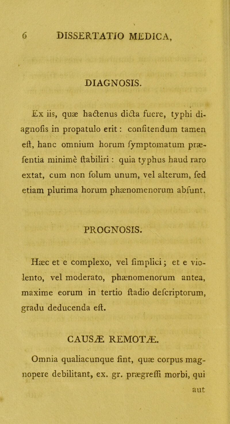 DIAGNOSIS. Ex iis, quas hadlenus dida fuere, typhi di- agnofis in propatulo erit: confitendum tamen efl, hanc omnium horum fymptomatum pras- fentia minime ftabiliri: quia typhus haud raro extat, cum non folum unum, vel alterum, fed etiam plurima horum phaenomenorum abfunt. PROGNOSIS. Haec et e complexo, vel fimplici; et e vio- lento, vel moderato, phaenomenorum antea, maxime eorum in tertio ftadio defcriptorum, gradu deducenda efl. CAUS^ REMOTAE. Omnia qualiacunque lint, quas corpus mag- nopere debilitant, ex. gr. praegrefli morbi, qui aut