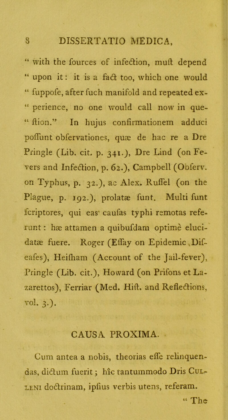 “ with the fources of infedlion, muft depend “ upon it: it is a fadl too, which one would “ fuppofe, after fuch manifold and repeated ex- perience, no one would call now in que- “ ftion.’ In hujus confirmationem adduci pofTunt obfervationes, quae de hac re a Dre Pringle (Lib. cit. p. 341.), Dre Lind (on Fe- vers and Infedion, p. 62.), Campbell (Obferv. on Typhus, jp. 32.), ac Alex. RulTel (on the Plague, p. 192.), prolatae funt. Multi funt fcriptores, qui eas' caufas typhi remotas refe- runt : hae attamen a quibufdam optime eluci- datae fuere. Roger (Effay on Epidemic ,Dif- eafes), Heifliam (Account of the Jail-fever), Pringle (Lib. cit.), Hovvard (on Prifons et La- zarettos), Ferriar (Med. Hift. and Refledlions, vol. 3.). CAUSA PROXIMA. Cum antea a nobis, theorias effe relinquen- das, didum fuerit; hic tantummodo Dris Cul- LENi dodirinam, ipfius verbis utens, referam. “ The