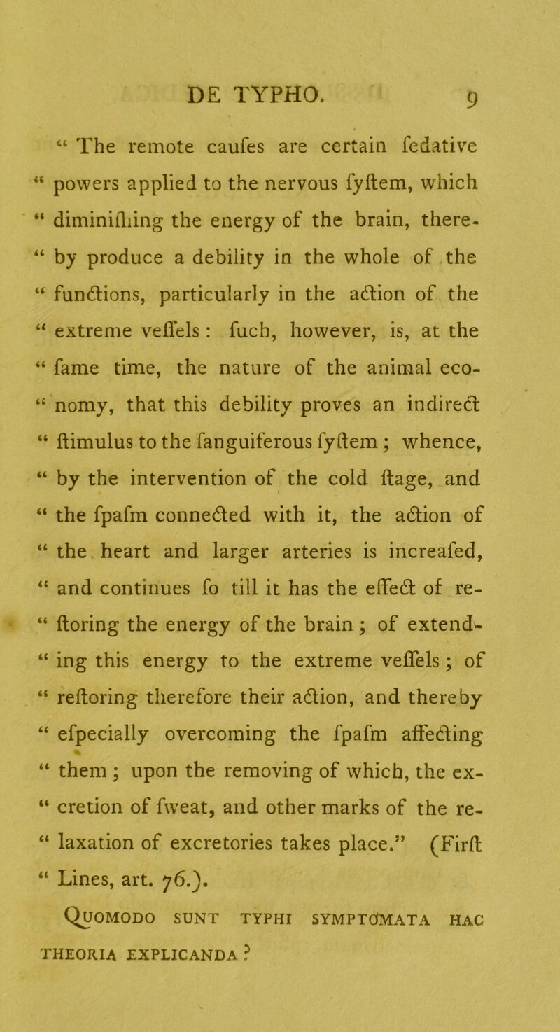 “ The remote caufes are certain fedative “ powers applied to the nervous fyftem, which “ diminiiliing the energy of the brain, there- by produce a debility in the whole of the “ fundions, particularly in the adlion of the “ extreme vefTels : fuch, however, is, at the “ fame time, the natare of the animal eco- “ nomy, that this debility proves an indiredt “ ftimulus to the fanguiferous fydem; whence, “ by the intervention of the cold ftage, and “ the fpafm connedled with it, the adlion of “ the.heart and larger arteries is increafed, “ and continues fo till it has the effedl of re- “ ftoring the energy of the brain; of extende “ ing this energy to the extreme veflels; of “ refloring therefore their adlion, and thereby “ efpecially overcoming the fpafm afFedling “ them ; upon the removing of which, the cx- “ cretion of fweat, and other marks of the re- “ laxation of excretories takes place.” (Firfl; “ Lines, art. 76.). Quomodo sunt typhi symptcImata hac THEORIA EXPLICANDA ?