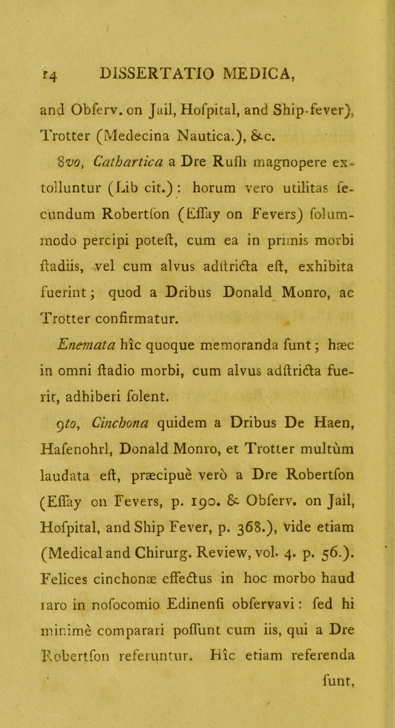 and Obferv. on Jail, Hofpital, and Ship-fever), Trotter (Medecina Nautica.), &c. Cathartica a Dre Rufli magnopere ex- tolluntur (Lib cit.) : horum vero utilitas fe- cundum Robertfon (Eflay on Eevers) folum- modo percipi poteft, cum ea in primis morbi fladiis, vel cum alvus aditridla eft, exhibita fuerint; quod a Dribus Donald Monro, ac Trotter confirmatur. Enemata hic quoque memoranda funt; haec in omni ftadio morbi, cum alvus adftridla fue- rit, adhiberi folent. 9/0, Cinchona quidem a Dribus De Haen, Hafenohrl, Donald Monro, et Trotter multum laudata eft, praecipue vero a Dre Robertfon (Efiay on Eevers, p. 190. & Obferv, on Jail, Hofpital, andShip Fever, p. 368.), vide etiam (Medicaland Chirurg. Review, vol. 4. p. 56.). Felices cinchonae effecftus in hoc morbo haud laro in nofocomio Edinenfi obfervavi: fed hi minime comparari poflunt cum iis, qui a Dre Robertfon referuntur. Hic etiam referenda