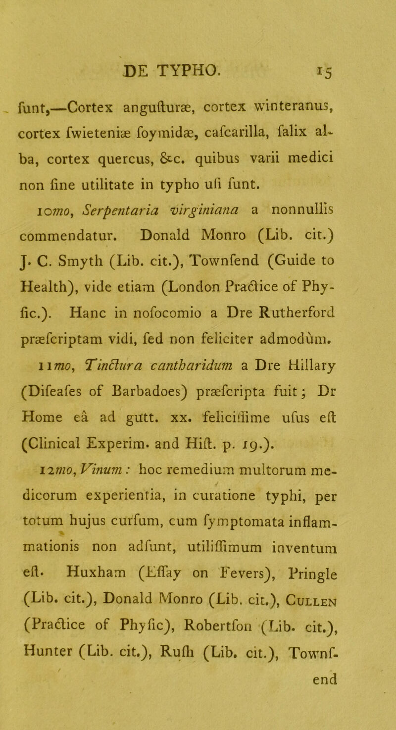 funt,—Cortex angufturae, cortex winteranus, cortex fwieteniae foymidae, cafcarilla, falix al- ba, cortex quercus, 8tc. quibus varii medici non line utilitate in typho ufi funt. lomo, Serpentaria virginiana a nonnullis commendatur. Donald Monro (Lib. cit.) J. C. Smyth (Lib. cit.), Townfend (Guide to Health), vide etiam (London Pra6Hce of Phy- lle.). Hanc in nofocomio a Dre Rutherford praeferiptam vidi, fed non feliciter admodum. 1I77ZO, TinBura cantharidum a Dre Hillary (Difeafes of Barbadoes) praeferipta fuit; Dr Home ea ad gutt. xx. feliciliime ufus eft (Clinical Experim. and Hili. p. 19.). I2/7Z0, Vinum : hoc remedium multorum me- dicorum experientia, in curatione typhi, per totum hujus curfum, cum fymptomata inflam- mationis non adfunt, utiliffimum inventum efl. Huxham (Elfay on Fevers), Pringle (Lib. cit.), Donald Monro (Lib. cit.), Cullen (Pradice of Phyfic), Robertfon (Lib. cit.), Hunter (Lib. cit.), Rulh (Lib. cit.), Townf- end /