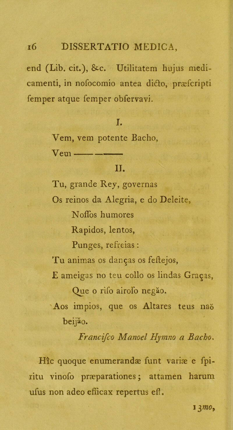 end (Lib. cit.), &c. Utilitatem hujus medi- camenti, in nofocomio antea didlo, praefcripti femper atque femper obfervavi. I. Vem, vem potente Bacho, Veui II. Tu, grande Rey, governas Os reinos da Alegria, e do Deleite, Noffos humores Rapidos, lentos. Punges, refreias: Tu animas os dandas os feflejos, E ameigas no teu collo os lindas Grajas, Que o rifo airoFo negao. Aos impios, que os Altares teus na6 / beijao. Francifco Manoel Hymno a Bacho, Hic quoque enumerandae funt variae e fpi- ritu vinofo praeparationes; attamen harum ufus non adeo efficax repertus efl.