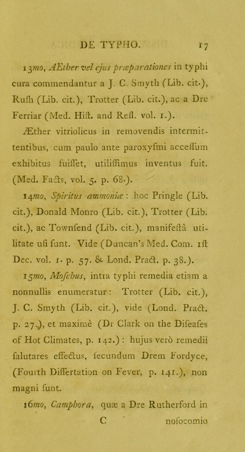 i^mo, AEthervel ejus praeparationes in typhi cura commendantur a J. C. Smyth fLib. cit*), Rufii fLib. cit.), Trotter (Lib. cit.), ac a Dre Ferriar (Med. Hift. and Refl. vol. i.). ^ther vitriolicLis in removendis intermit- tentibus, cum paulo ante paroxyfmi acceilum exhibitus fuiffet, utiliflimus inventus fuit. (Med. Fafls, vol. 5. p. 68-). 147W0, Spiritus ammoniee : hoc Pringle (Lib. cit.), Donald Monro (Lib, cit.), Trotter (Lib. cit.), ac Townfend (Lib. cit.), manifefta uti- litate ufi funt. Vide (Duncan’s Med. Com. ift Dec. vol. I. p. 57. & Lond. Pradl. p. 38.). 157/20, MofchuSj intra typhi remedia etiam a nonnullis enumeratur: Trotter (Lib. cit.), J. C. Smyth (Lib. cit.), vide (Lond. Pra6l, p. 27.), et maxime (Dr Clark on the Difeafes of Hot Climates, p. 142.) : hujus vero remedii falutares effedus, fecundum Drem Fordyce, (Fourth Differtation on Fever, p. 141.), non magni funt, 167/20, Camphora, quas a Dre Rutherford in C nolbcomio